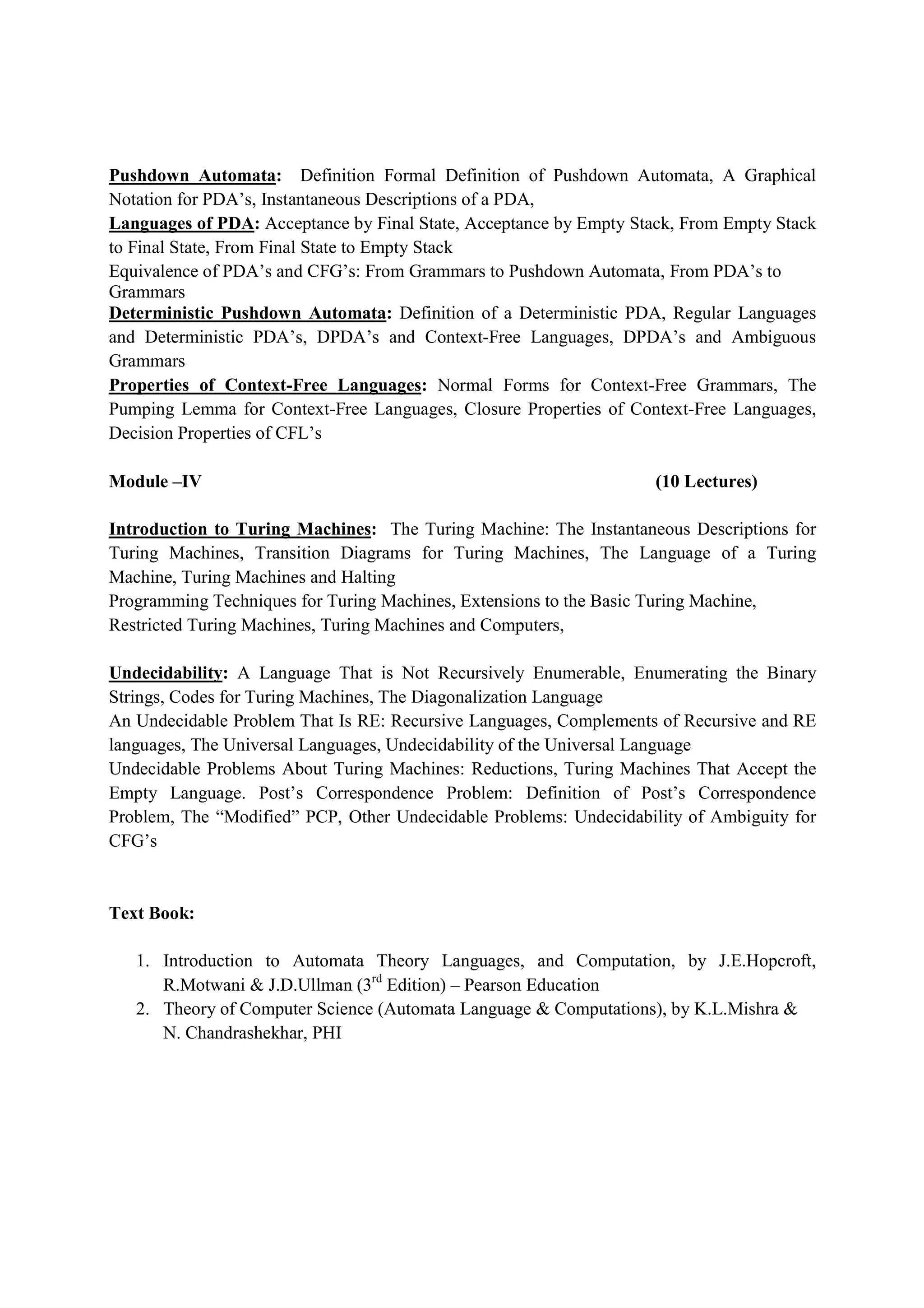 Pushdown Automata: Definition Formal Definition of Pushdown Automata, A Graphical
Notation for PDA’s, Instantaneous Descriptions of a PDA,
Languages of PDA: Acceptance by Final State, Acceptance by Empty Stack, From Empty Stack
to Final State, From Final State to Empty Stack
Equivalence of PDA’s and CFG’s: From Grammars to Pushdown Automata, From PDA’s to
Grammars
Deterministic Pushdown Automata: Definition of a Deterministic PDA, Regular Languages
and Deterministic PDA’s, DPDA’s and Context-Free Languages, DPDA’s and Ambiguous
Grammars
Properties of Context-Free Languages: Normal Forms for Context-Free Grammars, The
Pumping Lemma for Context-Free Languages, Closure Properties of Context-Free Languages,
Decision Properties of CFL’s
Module –IV (10 Lectures)
Introduction to Turing Machines: The Turing Machine: The Instantaneous Descriptions for
Turing Machines, Transition Diagrams for Turing Machines, The Language of a Turing
Machine, Turing Machines and Halting
Programming Techniques for Turing Machines, Extensions to the Basic Turing Machine,
Restricted Turing Machines, Turing Machines and Computers,
Undecidability: A Language That is Not Recursively Enumerable, Enumerating the Binary
Strings, Codes for Turing Machines, The Diagonalization Language
An Undecidable Problem That Is RE: Recursive Languages, Complements of Recursive and RE
languages, The Universal Languages, Undecidability of the Universal Language
Undecidable Problems About Turing Machines: Reductions, Turing Machines That Accept the
Empty Language. Post’s Correspondence Problem: Definition of Post’s Correspondence
Problem, The “Modified” PCP, Other Undecidable Problems: Undecidability of Ambiguity for
CFG’s
Text Book:
1. Introduction to Automata Theory Languages, and Computation, by J.E.Hopcroft,
R.Motwani & J.D.Ullman (3rd
Edition) – Pearson Education
2. Theory of Computer Science (Automata Language & Computations), by K.L.Mishra &
N. Chandrashekhar, PHI
 