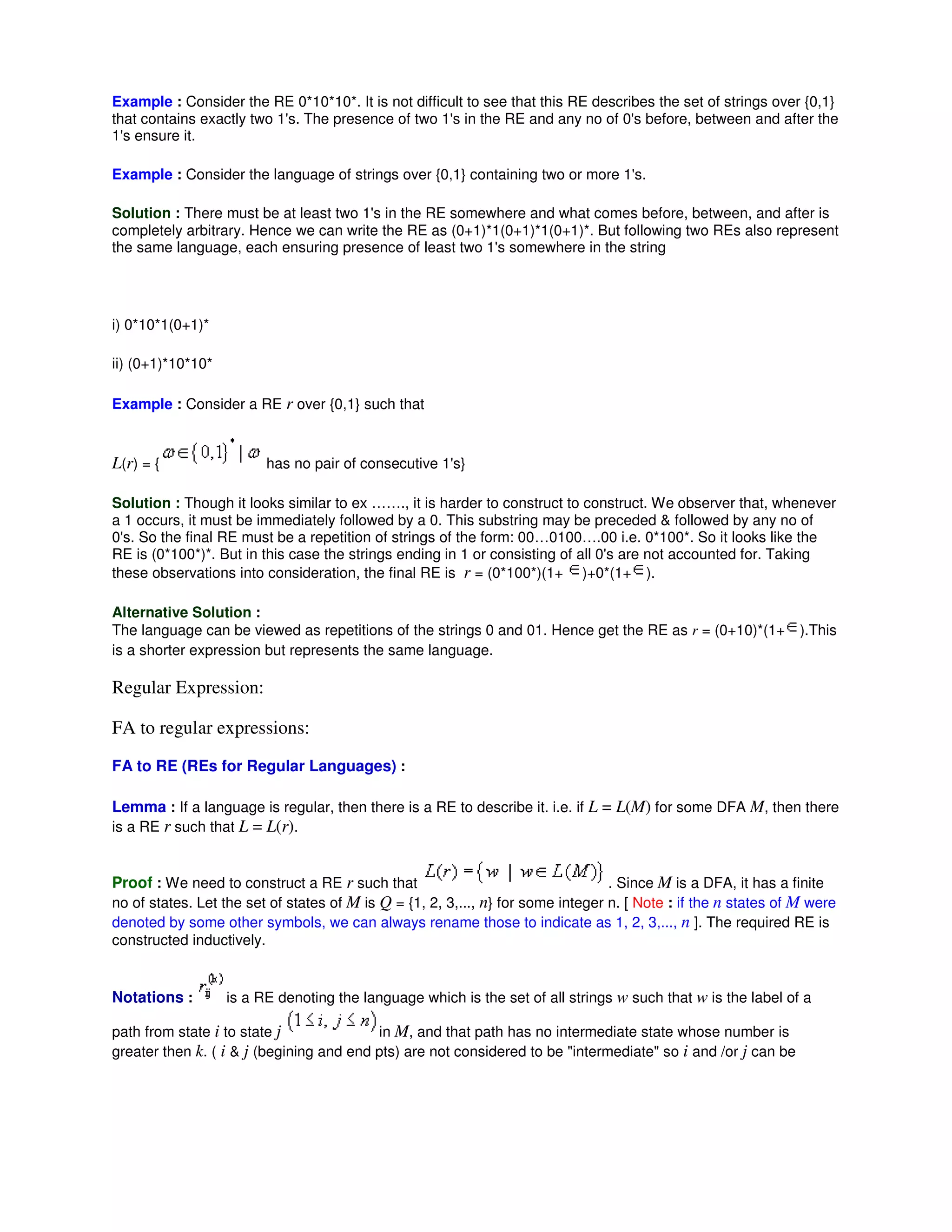 Example : Consider the RE 0*10*10*. It is not difficult to see that this RE describes the set of strings over {0,1}
that contains exactly two 1's. The presence of two 1's in the RE and any no of 0's before, between and after the
1's ensure it.
Example : Consider the language of strings over {0,1} containing two or more 1's.
Solution : There must be at least two 1's in the RE somewhere and what comes before, between, and after is
completely arbitrary. Hence we can write the RE as (0+1)*1(0+1)*1(0+1)*. But following two REs also represent
the same language, each ensuring presence of least two 1's somewhere in the string
i) 0*10*1(0+1)*
ii) (0+1)*10*10*
Example : Consider a RE r over {0,1} such that
L(r) = { has no pair of consecutive 1's}
Solution : Though it looks similar to ex ……., it is harder to construct to construct. We observer that, whenever
a 1 occurs, it must be immediately followed by a 0. This substring may be preceded & followed by any no of
0's. So the final RE must be a repetition of strings of the form: 00…0100….00 i.e. 0*100*. So it looks like the
RE is (0*100*)*. But in this case the strings ending in 1 or consisting of all 0's are not accounted for. Taking
these observations into consideration, the final RE is r = (0*100*)(1+ )+0*(1+ ).
Alternative Solution :
The language can be viewed as repetitions of the strings 0 and 01. Hence get the RE as r = (0+10)*(1+ ).This
is a shorter expression but represents the same language.
Regular Expression:
FA to regular expressions:
FA to RE (REs for Regular Languages) :
Lemma : If a language is regular, then there is a RE to describe it. i.e. if L = L(M) for some DFA M, then there
is a RE r such that L = L(r).
Proof : We need to construct a RE r such that . Since M is a DFA, it has a finite
no of states. Let the set of states of M is Q = {1, 2, 3,..., n} for some integer n. [ Note : if the n states of M were
denoted by some other symbols, we can always rename those to indicate as 1, 2, 3,..., n ]. The required RE is
constructed inductively.
Notations : is a RE denoting the language which is the set of all strings w such that w is the label of a
path from state i to state j in M, and that path has no intermediate state whose number is
greater then k. ( i & j (begining and end pts) are not considered to be "intermediate" so i and /or j can be
 