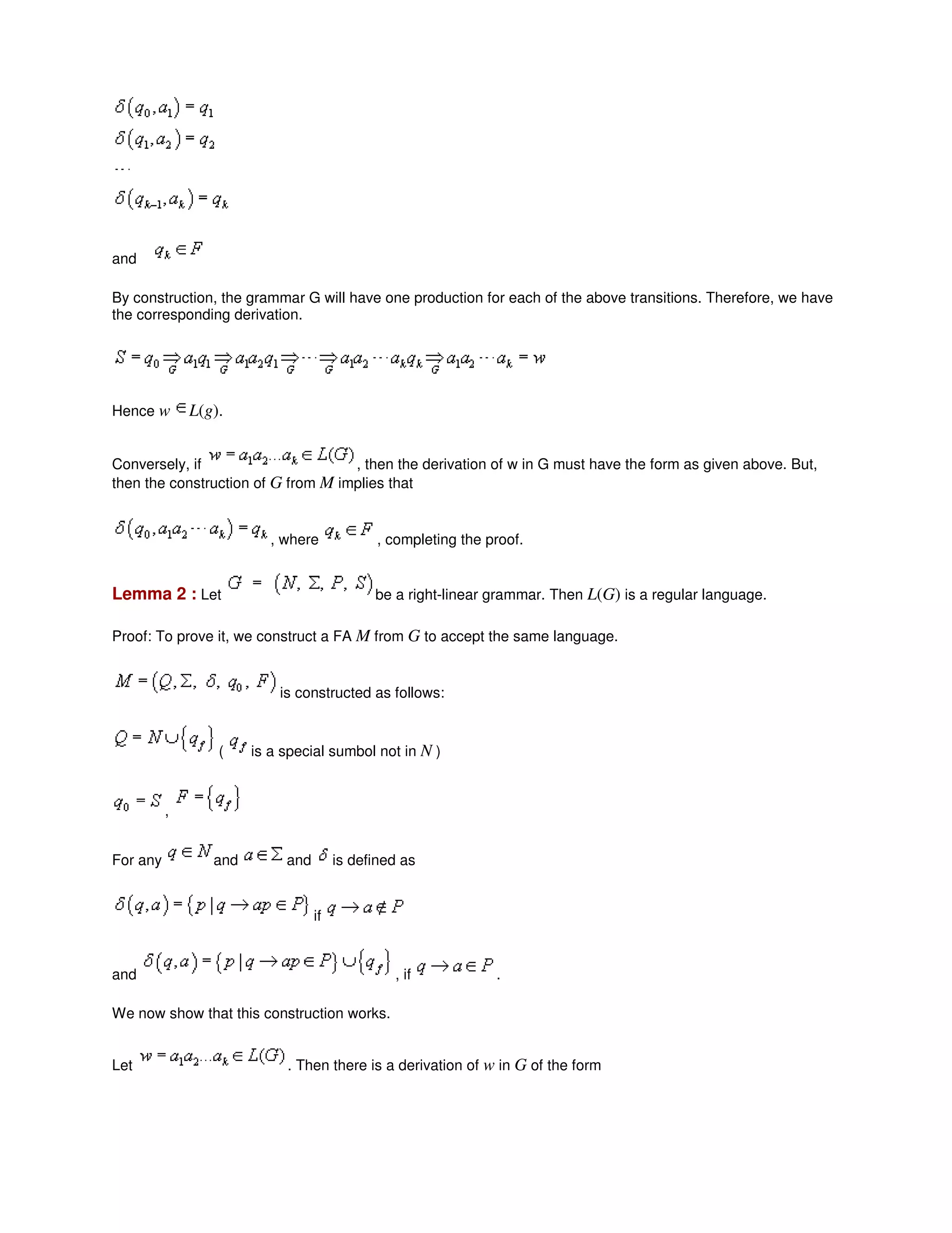 and
By construction, the grammar G will have one production for each of the above transitions. Therefore, we have
the corresponding derivation.
Hence w L(g).
Conversely, if , then the derivation of w in G must have the form as given above. But,
then the construction of G from M implies that
, where , completing the proof.
Lemma 2 : Let be a right-linear grammar. Then L(G) is a regular language.
Proof: To prove it, we construct a FA M from G to accept the same language.
is constructed as follows:
( is a special sumbol not in N )
,
For any and and is defined as
if
and , if .
We now show that this construction works.
Let . Then there is a derivation of w in G of the form
 