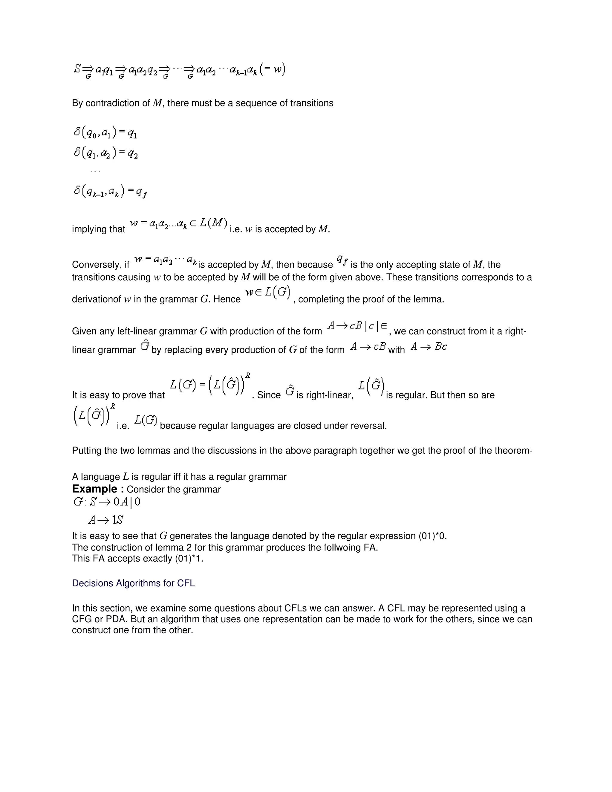 By contradiction of M, there must be a sequence of transitions
implying that i.e. w is accepted by M.
Conversely, if is accepted by M, then because is the only accepting state of M, the
transitions causing w to be accepted by M will be of the form given above. These transitions corresponds to a
derivationof w in the grammar G. Hence , completing the proof of the lemma.
Given any left-linear grammar G with production of the form , we can construct from it a right-
linear grammar by replacing every production of G of the form with
It is easy to prove that . Since is right-linear, is regular. But then so are
i.e. because regular languages are closed under reversal.
Putting the two lemmas and the discussions in the above paragraph together we get the proof of the theorem-
A language L is regular iff it has a regular grammar
Example : Consider the grammar
It is easy to see that G generates the language denoted by the regular expression (01)*0.
The construction of lemma 2 for this grammar produces the follwoing FA.
This FA accepts exactly (01)*1.
Decisions Algorithms for CFL
In this section, we examine some questions about CFLs we can answer. A CFL may be represented using a
CFG or PDA. But an algorithm that uses one representation can be made to work for the others, since we can
construct one from the other.
 