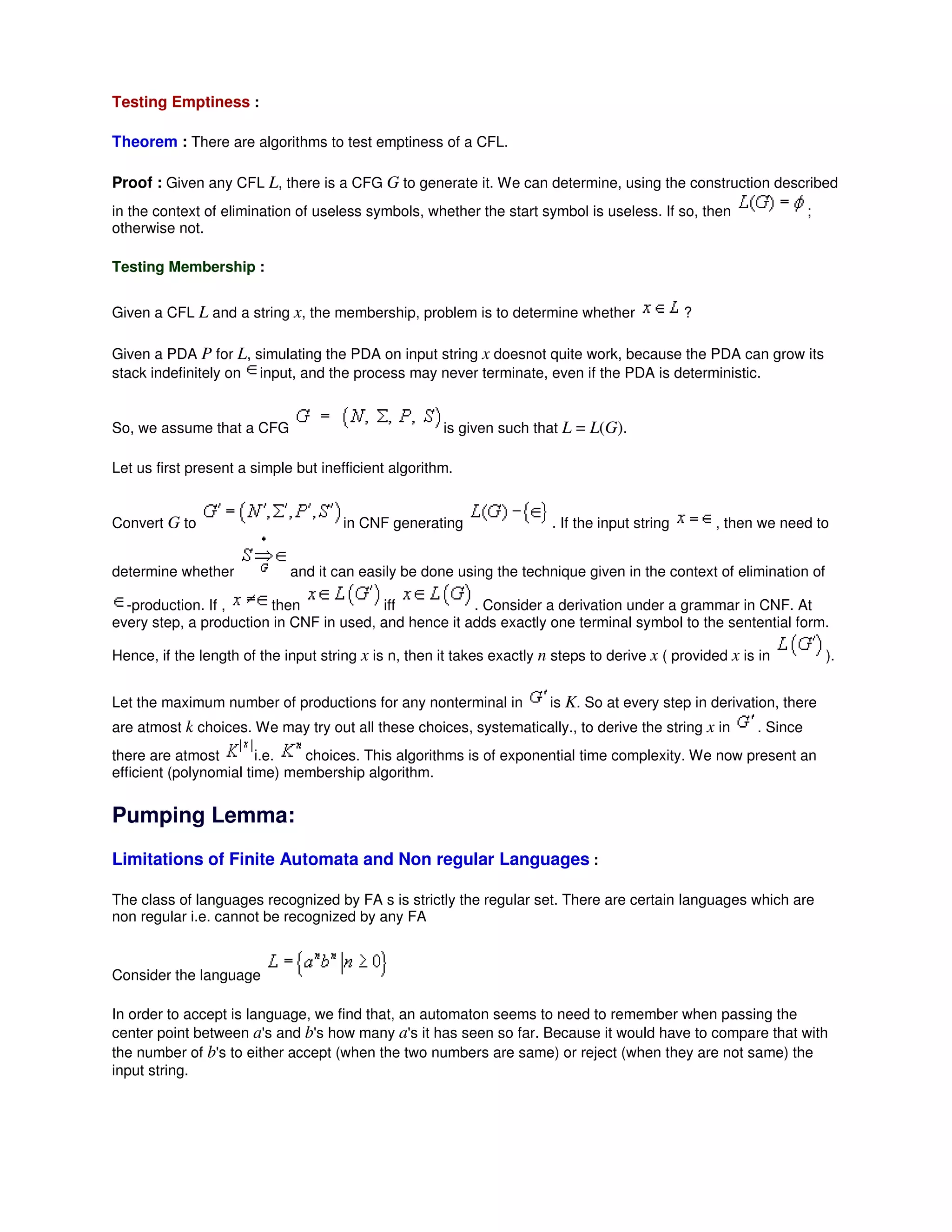 Testing Emptiness :
Theorem : There are algorithms to test emptiness of a CFL.
Proof : Given any CFL L, there is a CFG G to generate it. We can determine, using the construction described
in the context of elimination of useless symbols, whether the start symbol is useless. If so, then ;
otherwise not.
Testing Membership :
Given a CFL L and a string x, the membership, problem is to determine whether ?
Given a PDA P for L, simulating the PDA on input string x doesnot quite work, because the PDA can grow its
stack indefinitely on input, and the process may never terminate, even if the PDA is deterministic.
So, we assume that a CFG is given such that L = L(G).
Let us first present a simple but inefficient algorithm.
Convert G to in CNF generating . If the input string , then we need to
determine whether and it can easily be done using the technique given in the context of elimination of
-production. If , then iff . Consider a derivation under a grammar in CNF. At
every step, a production in CNF in used, and hence it adds exactly one terminal symbol to the sentential form.
Hence, if the length of the input string x is n, then it takes exactly n steps to derive x ( provided x is in ).
Let the maximum number of productions for any nonterminal in is K. So at every step in derivation, there
are atmost k choices. We may try out all these choices, systematically., to derive the string x in . Since
there are atmost i.e. choices. This algorithms is of exponential time complexity. We now present an
efficient (polynomial time) membership algorithm.
Pumping Lemma:
Limitations of Finite Automata and Non regular Languages :
The class of languages recognized by FA s is strictly the regular set. There are certain languages which are
non regular i.e. cannot be recognized by any FA
Consider the language
In order to accept is language, we find that, an automaton seems to need to remember when passing the
center point between a's and b's how many a's it has seen so far. Because it would have to compare that with
the number of b's to either accept (when the two numbers are same) or reject (when they are not same) the
input string.
 