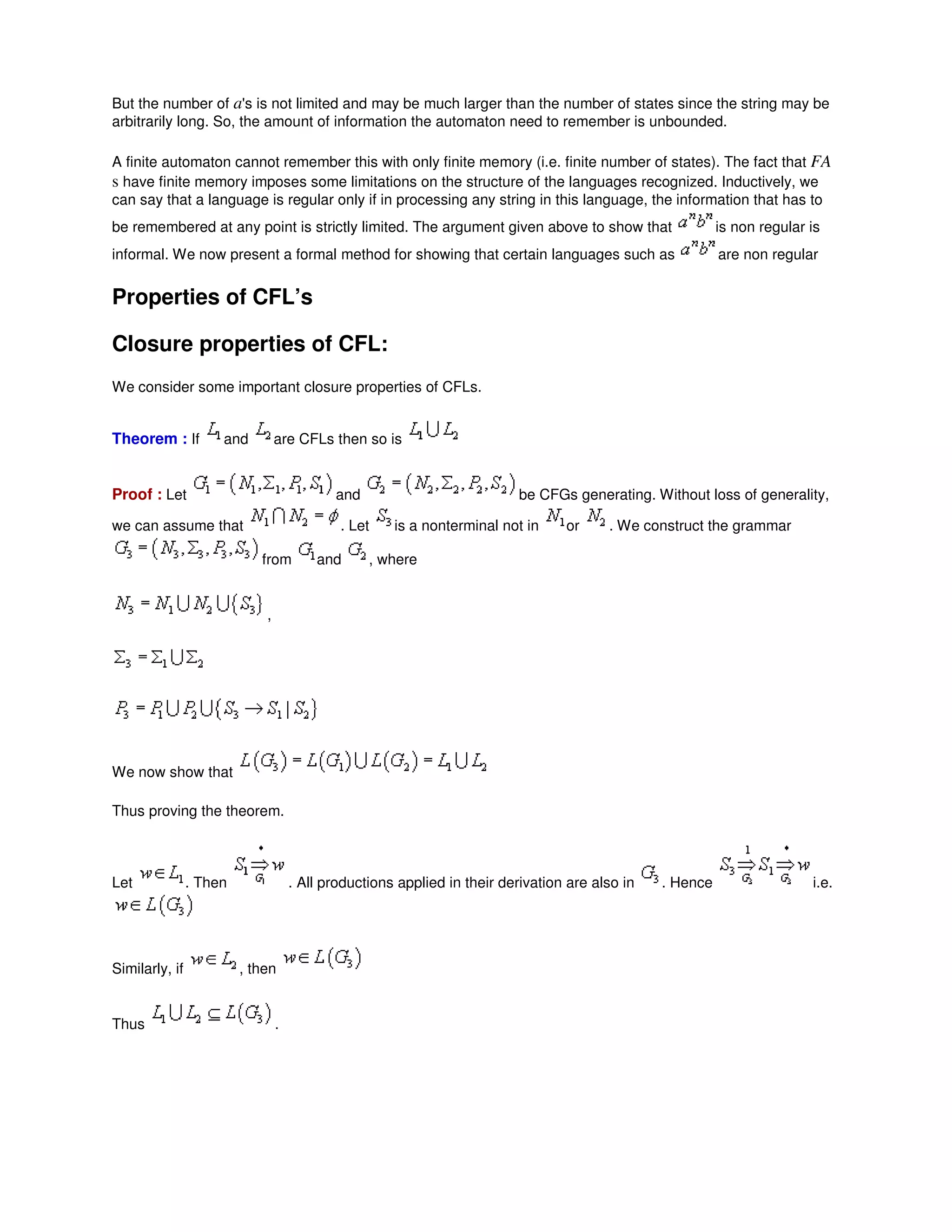 But the number of a's is not limited and may be much larger than the number of states since the string may be
arbitrarily long. So, the amount of information the automaton need to remember is unbounded.
A finite automaton cannot remember this with only finite memory (i.e. finite number of states). The fact that FA
s have finite memory imposes some limitations on the structure of the languages recognized. Inductively, we
can say that a language is regular only if in processing any string in this language, the information that has to
be remembered at any point is strictly limited. The argument given above to show that is non regular is
informal. We now present a formal method for showing that certain languages such as are non regular
Properties of CFL’s
Closure properties of CFL:
We consider some important closure properties of CFLs.
Theorem : If and are CFLs then so is
Proof : Let and be CFGs generating. Without loss of generality,
we can assume that . Let is a nonterminal not in or . We construct the grammar
from and , where
,
We now show that
Thus proving the theorem.
Let . Then . All productions applied in their derivation are also in . Hence i.e.
Similarly, if , then
Thus .
 