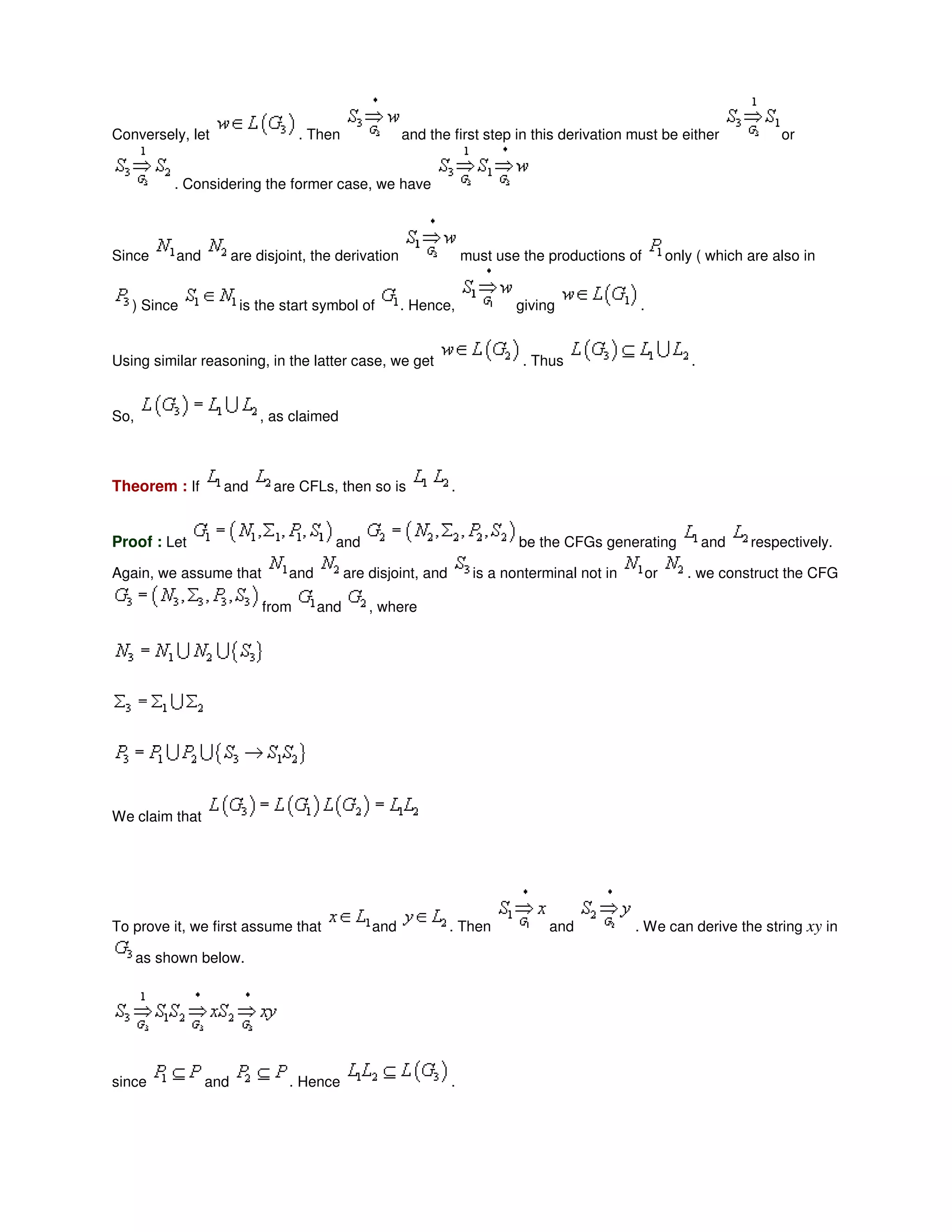 Conversely, let . Then and the first step in this derivation must be either or
. Considering the former case, we have
Since and are disjoint, the derivation must use the productions of only ( which are also in
) Since is the start symbol of . Hence, giving .
Using similar reasoning, in the latter case, we get . Thus .
So, , as claimed
Theorem : If and are CFLs, then so is .
Proof : Let and be the CFGs generating and respectively.
Again, we assume that and are disjoint, and is a nonterminal not in or . we construct the CFG
from and , where
We claim that
To prove it, we first assume that and . Then and . We can derive the string xy in
as shown below.
since and . Hence .
 