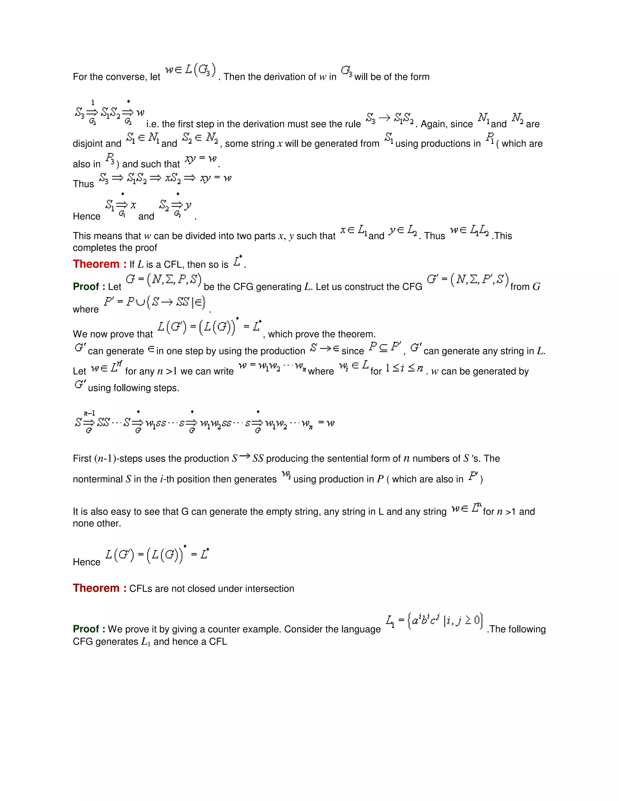 For the converse, let . Then the derivation of w in will be of the form
i.e. the first step in the derivation must see the rule . Again, since and are
disjoint and and , some string x will be generated from using productions in ( which are
also in ) and such that .
Thus
Hence and .
This means that w can be divided into two parts x, y such that and . Thus .This
completes the proof
Theorem : If L is a CFL, then so is .
Proof : Let be the CFG generating L. Let us construct the CFG from G
where .
We now prove that , which prove the theorem.
can generate in one step by using the production since , can generate any string in L.
Let for any n >1 we can write where for . w can be generated by
using following steps.
First (n-1)-steps uses the production S SS producing the sentential form of n numbers of S 's. The
nonterminal S in the i-th position then generates using production in P ( which are also in )
It is also easy to see that G can generate the empty string, any string in L and any string for n >1 and
none other.
Hence
Theorem : CFLs are not closed under intersection
Proof : We prove it by giving a counter example. Consider the language .The following
CFG generates L1 and hence a CFL
 