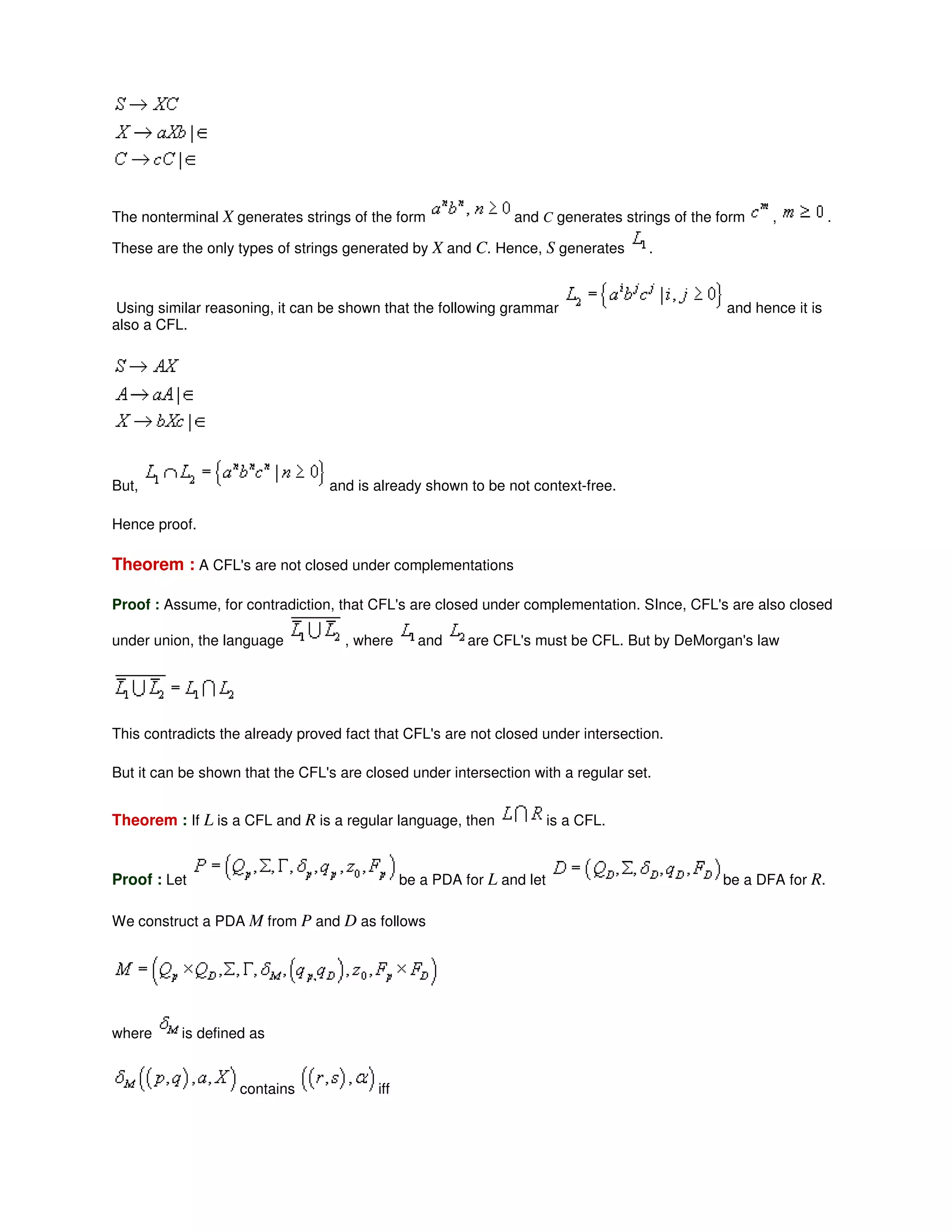 The nonterminal X generates strings of the form and C generates strings of the form , .
These are the only types of strings generated by X and C. Hence, S generates .
Using similar reasoning, it can be shown that the following grammar and hence it is
also a CFL.
But, and is already shown to be not context-free.
Hence proof.
Theorem : A CFL's are not closed under complementations
Proof : Assume, for contradiction, that CFL's are closed under complementation. SInce, CFL's are also closed
under union, the language , where and are CFL's must be CFL. But by DeMorgan's law
This contradicts the already proved fact that CFL's are not closed under intersection.
But it can be shown that the CFL's are closed under intersection with a regular set.
Theorem : If L is a CFL and R is a regular language, then is a CFL.
Proof : Let be a PDA for L and let be a DFA for R.
We construct a PDA M from P and D as follows
where is defined as
contains iff
 