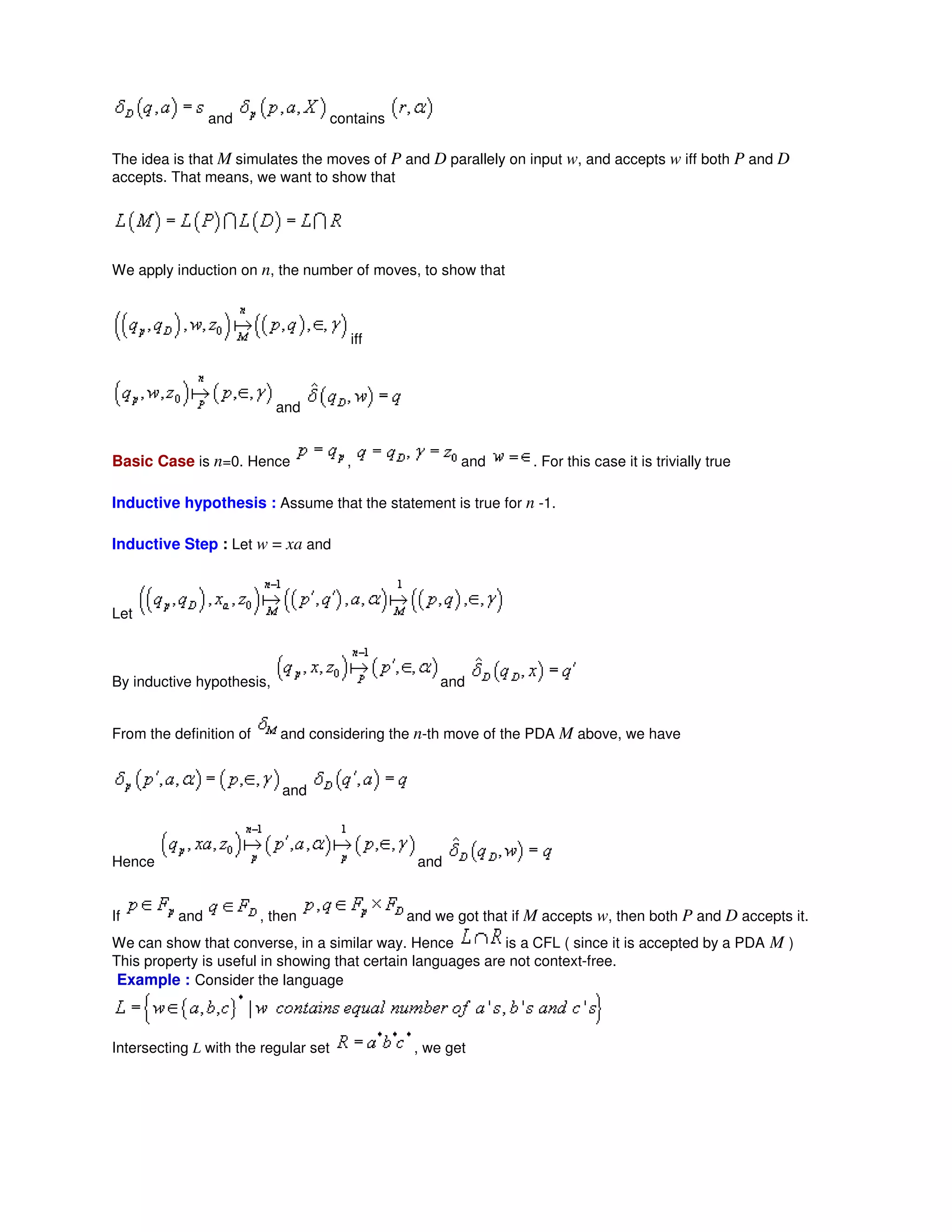 and contains
The idea is that M simulates the moves of P and D parallely on input w, and accepts w iff both P and D
accepts. That means, we want to show that
We apply induction on n, the number of moves, to show that
iff
and
Basic Case is n=0. Hence , and . For this case it is trivially true
Inductive hypothesis : Assume that the statement is true for n -1.
Inductive Step : Let w = xa and
Let
By inductive hypothesis, and
From the definition of and considering the n-th move of the PDA M above, we have
and
Hence and
If and , then and we got that if M accepts w, then both P and D accepts it.
We can show that converse, in a similar way. Hence is a CFL ( since it is accepted by a PDA M )
This property is useful in showing that certain languages are not context-free.
Example : Consider the language
Intersecting L with the regular set , we get
 