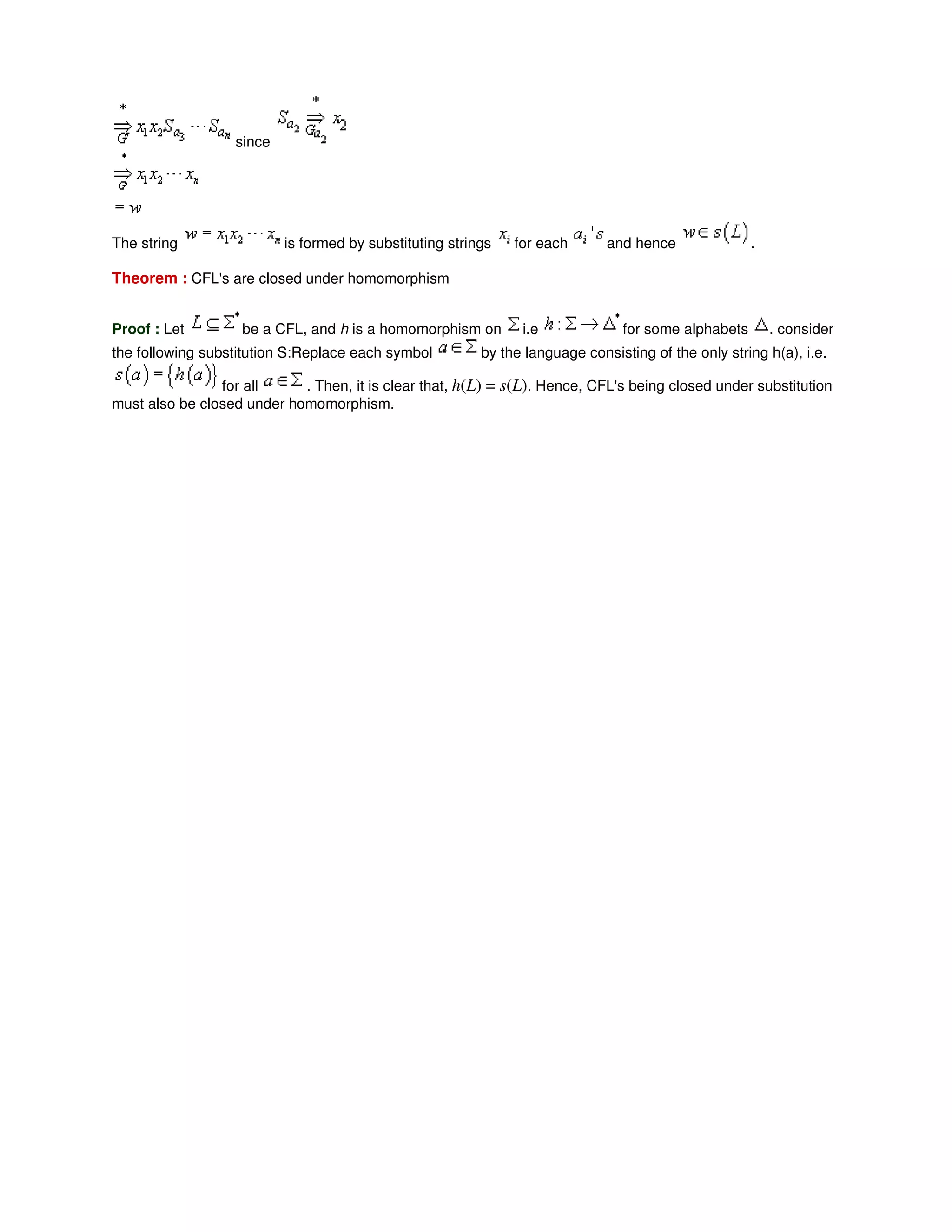 since
The string is formed by substituting strings for each and hence .
Theorem : CFL's are closed under homomorphism
Proof : Let be a CFL, and h is a homomorphism on i.e for some alphabets . consider
the following substitution S:Replace each symbol by the language consisting of the only string h(a), i.e.
for all . Then, it is clear that, h(L) = s(L). Hence, CFL's being closed under substitution
must also be closed under homomorphism.
 