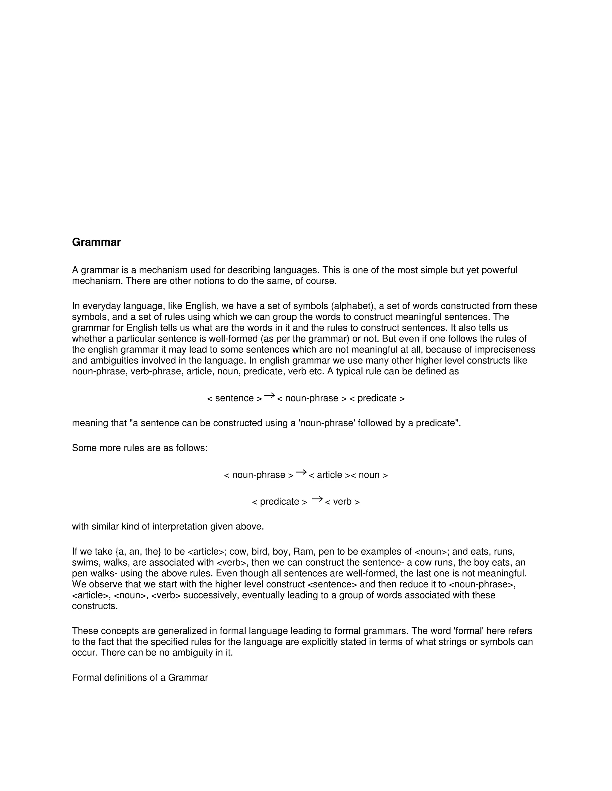 Grammar
A grammar is a mechanism used for describing languages. This is one of the most simple but yet powerful
mechanism. There are other notions to do the same, of course.
In everyday language, like English, we have a set of symbols (alphabet), a set of words constructed from these
symbols, and a set of rules using which we can group the words to construct meaningful sentences. The
grammar for English tells us what are the words in it and the rules to construct sentences. It also tells us
whether a particular sentence is well-formed (as per the grammar) or not. But even if one follows the rules of
the english grammar it may lead to some sentences which are not meaningful at all, because of impreciseness
and ambiguities involved in the language. In english grammar we use many other higher level constructs like
noun-phrase, verb-phrase, article, noun, predicate, verb etc. A typical rule can be defined as
< sentence > < noun-phrase > < predicate >
meaning that "a sentence can be constructed using a 'noun-phrase' followed by a predicate".
Some more rules are as follows:
< noun-phrase > < article >< noun >
< predicate > < verb >
with similar kind of interpretation given above.
If we take {a, an, the} to be <article>; cow, bird, boy, Ram, pen to be examples of <noun>; and eats, runs,
swims, walks, are associated with <verb>, then we can construct the sentence- a cow runs, the boy eats, an
pen walks- using the above rules. Even though all sentences are well-formed, the last one is not meaningful.
We observe that we start with the higher level construct <sentence> and then reduce it to <noun-phrase>,
<article>, <noun>, <verb> successively, eventually leading to a group of words associated with these
constructs.
These concepts are generalized in formal language leading to formal grammars. The word 'formal' here refers
to the fact that the specified rules for the language are explicitly stated in terms of what strings or symbols can
occur. There can be no ambiguity in it.
Formal definitions of a Grammar
 