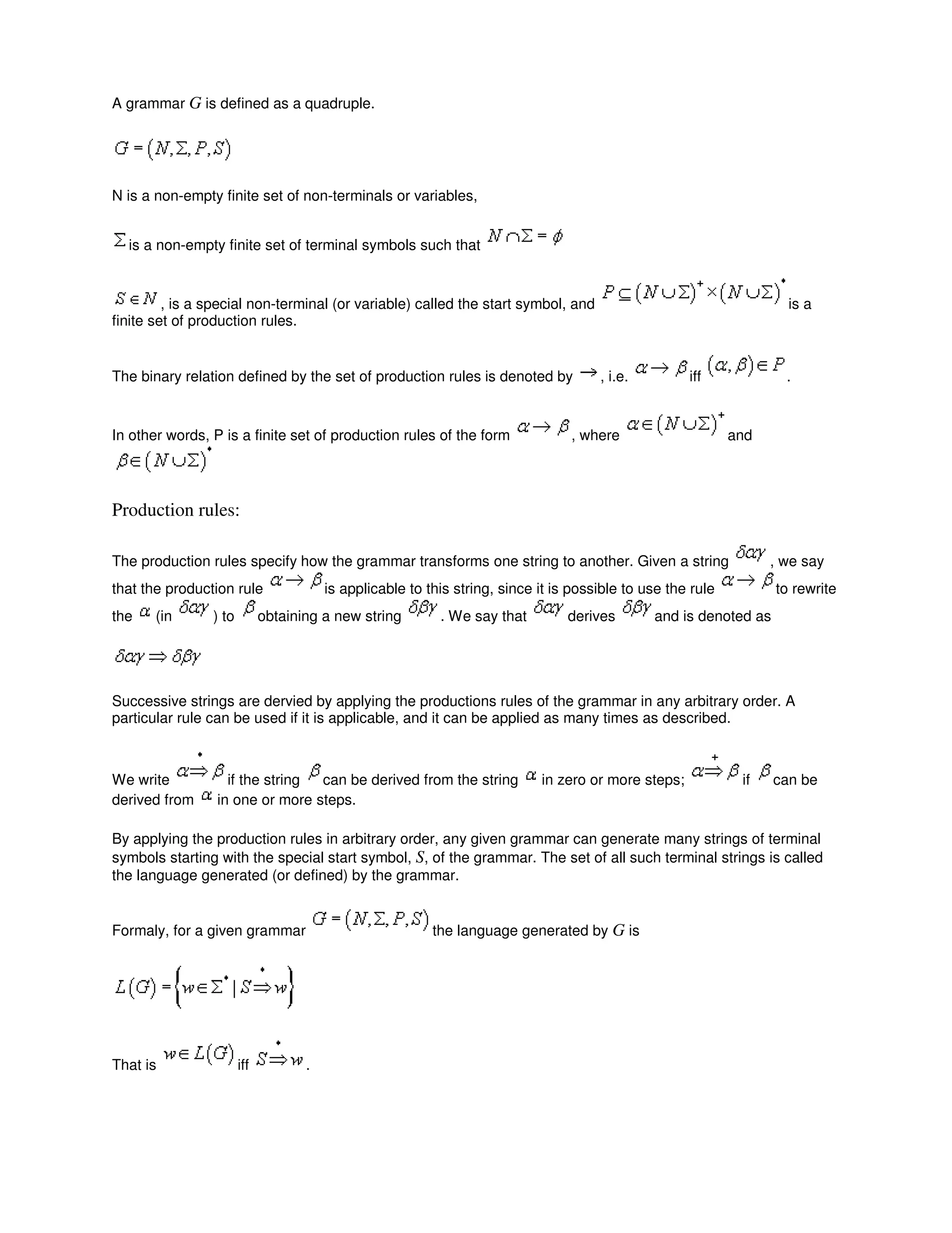 A grammar G is defined as a quadruple.
N is a non-empty finite set of non-terminals or variables,
is a non-empty finite set of terminal symbols such that
, is a special non-terminal (or variable) called the start symbol, and is a
finite set of production rules.
The binary relation defined by the set of production rules is denoted by , i.e. iff .
In other words, P is a finite set of production rules of the form , where and
Production rules:
The production rules specify how the grammar transforms one string to another. Given a string , we say
that the production rule is applicable to this string, since it is possible to use the rule to rewrite
the (in ) to obtaining a new string . We say that derives and is denoted as
Successive strings are dervied by applying the productions rules of the grammar in any arbitrary order. A
particular rule can be used if it is applicable, and it can be applied as many times as described.
We write if the string can be derived from the string in zero or more steps; if can be
derived from in one or more steps.
By applying the production rules in arbitrary order, any given grammar can generate many strings of terminal
symbols starting with the special start symbol, S, of the grammar. The set of all such terminal strings is called
the language generated (or defined) by the grammar.
Formaly, for a given grammar the language generated by G is
That is iff .
 
