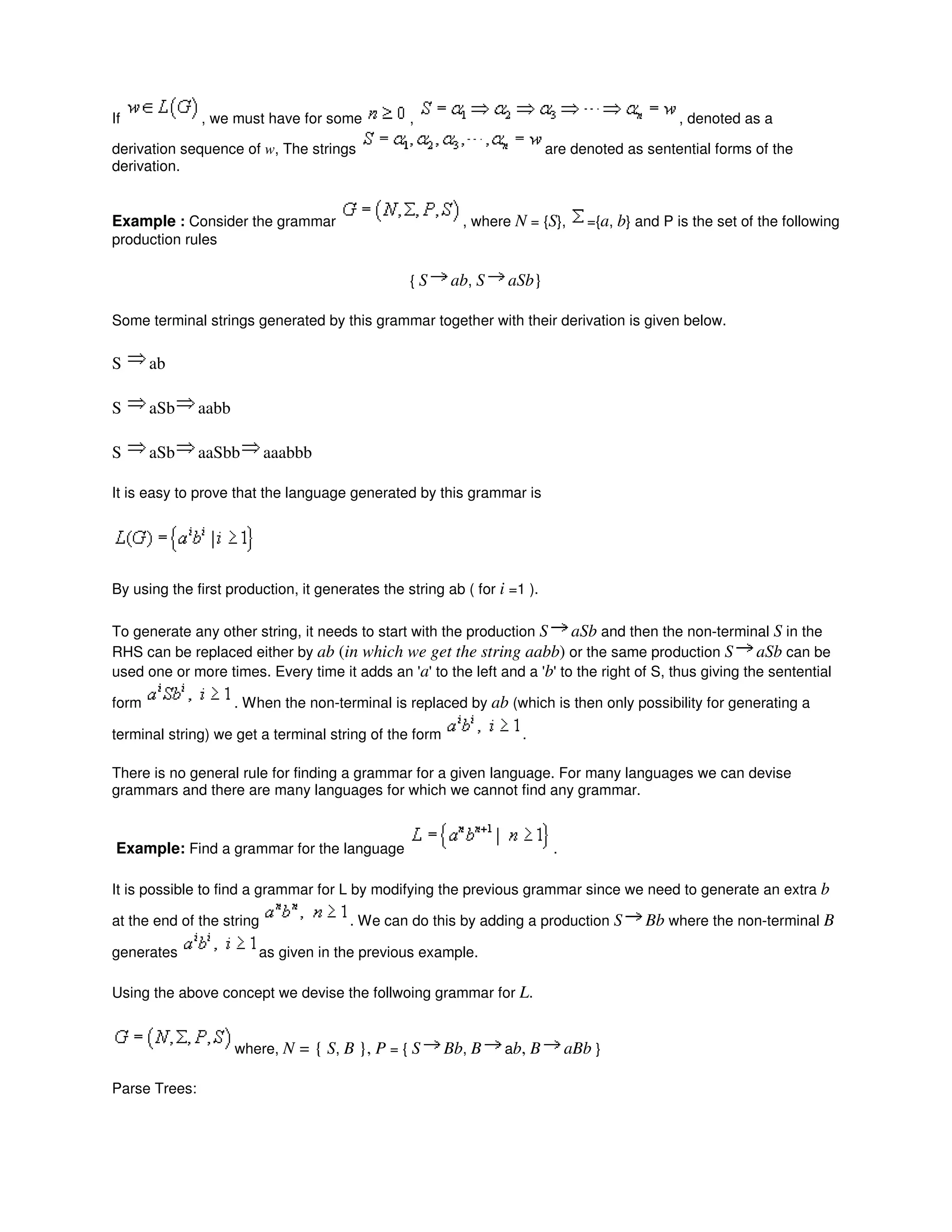 If , we must have for some , , denoted as a
derivation sequence of w, The strings are denoted as sentential forms of the
derivation.
Example : Consider the grammar , where N = {S}, ={a, b} and P is the set of the following
production rules
{ S ab, S aSb}
Some terminal strings generated by this grammar together with their derivation is given below.
S ab
S aSb aabb
S aSb aaSbb aaabbb
It is easy to prove that the language generated by this grammar is
By using the first production, it generates the string ab ( for i =1 ).
To generate any other string, it needs to start with the production S aSb and then the non-terminal S in the
RHS can be replaced either by ab (in which we get the string aabb) or the same production S aSb can be
used one or more times. Every time it adds an 'a' to the left and a 'b' to the right of S, thus giving the sentential
form . When the non-terminal is replaced by ab (which is then only possibility for generating a
terminal string) we get a terminal string of the form .
There is no general rule for finding a grammar for a given language. For many languages we can devise
grammars and there are many languages for which we cannot find any grammar.
Example: Find a grammar for the language .
It is possible to find a grammar for L by modifying the previous grammar since we need to generate an extra b
at the end of the string . We can do this by adding a production S Bb where the non-terminal B
generates as given in the previous example.
Using the above concept we devise the follwoing grammar for L.
where, N = { S, B }, P = { S Bb, B ab, B aBb }
Parse Trees:
 