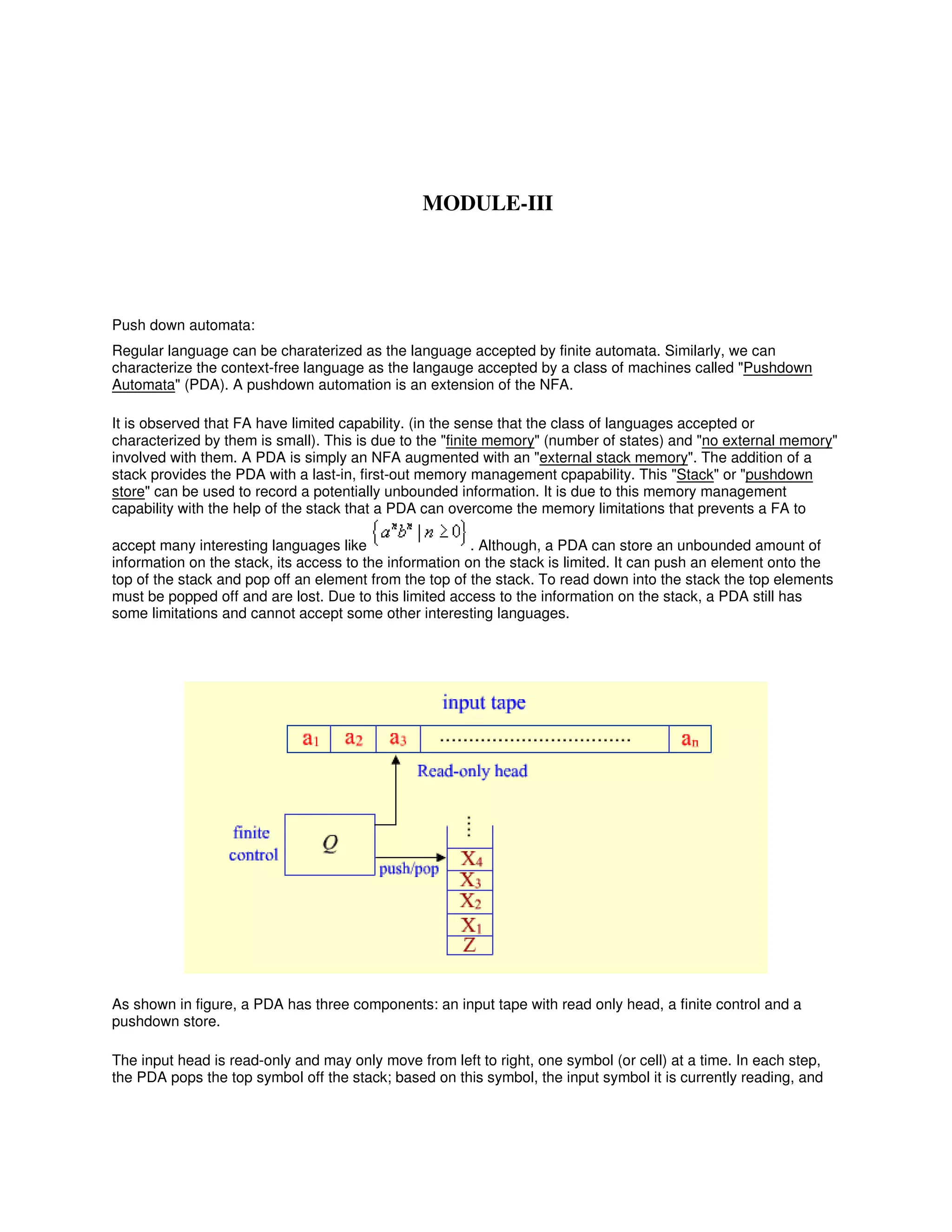 Push down automata:
Regular language can be charaterized as the language accepted by finite automata. Similarly, we can
characterize the context-free language as the langauge accepted by a class of machines called "Pushdown
Automata" (PDA). A pushdown automation is an extension of the NFA.
It is observed that FA have limited capability. (in the sense that the class of languages accepted or
characterized by them is small). This is due to the "finite memory" (number of states) and "no external memory"
involved with them. A PDA is simply an NFA augmented with an "external stack memory". The addition of a
stack provides the PDA with a last-in, first-out memory management cpapability. This "Stack" or "pushdown
store" can be used to record a potentially unbounded information. It is due to this memory management
capability with the help of the stack that a PDA can overcome the memory limitations that prevents a FA to
accept many interesting languages like . Although, a PDA can store an unbounded amount of
information on the stack, its access to the information on the stack is limited. It can push an element onto the
top of the stack and pop off an element from the top of the stack. To read down into the stack the top elements
must be popped off and are lost. Due to this limited access to the information on the stack, a PDA still has
some limitations and cannot accept some other interesting languages.
As shown in figure, a PDA has three components: an input tape with read only head, a finite control and a
pushdown store.
The input head is read-only and may only move from left to right, one symbol (or cell) at a time. In each step,
the PDA pops the top symbol off the stack; based on this symbol, the input symbol it is currently reading, and
MODULE-III
 