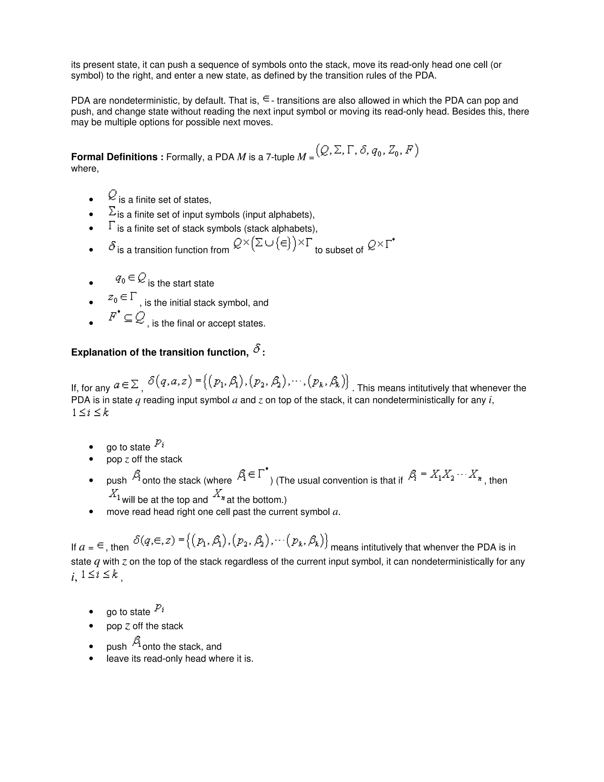 its present state, it can push a sequence of symbols onto the stack, move its read-only head one cell (or
symbol) to the right, and enter a new state, as defined by the transition rules of the PDA.
PDA are nondeterministic, by default. That is, - transitions are also allowed in which the PDA can pop and
push, and change state without reading the next input symbol or moving its read-only head. Besides this, there
may be multiple options for possible next moves.
Formal Definitions : Formally, a PDA M is a 7-tuple M =
where,
• is a finite set of states,
• is a finite set of input symbols (input alphabets),
• is a finite set of stack symbols (stack alphabets),
• is a transition function from to subset of
• is the start state
• , is the initial stack symbol, and
• , is the final or accept states.
Explanation of the transition function, :
If, for any , . This means intitutively that whenever the
PDA is in state q reading input symbol a and z on top of the stack, it can nondeterministically for any i,
• go to state
• pop z off the stack
• push onto the stack (where ) (The usual convention is that if , then
will be at the top and at the bottom.)
• move read head right one cell past the current symbol a.
If a = , then means intitutively that whenver the PDA is in
state q with z on the top of the stack regardless of the current input symbol, it can nondeterministically for any
i, ,
• go to state
• pop z off the stack
• push onto the stack, and
• leave its read-only head where it is.
 