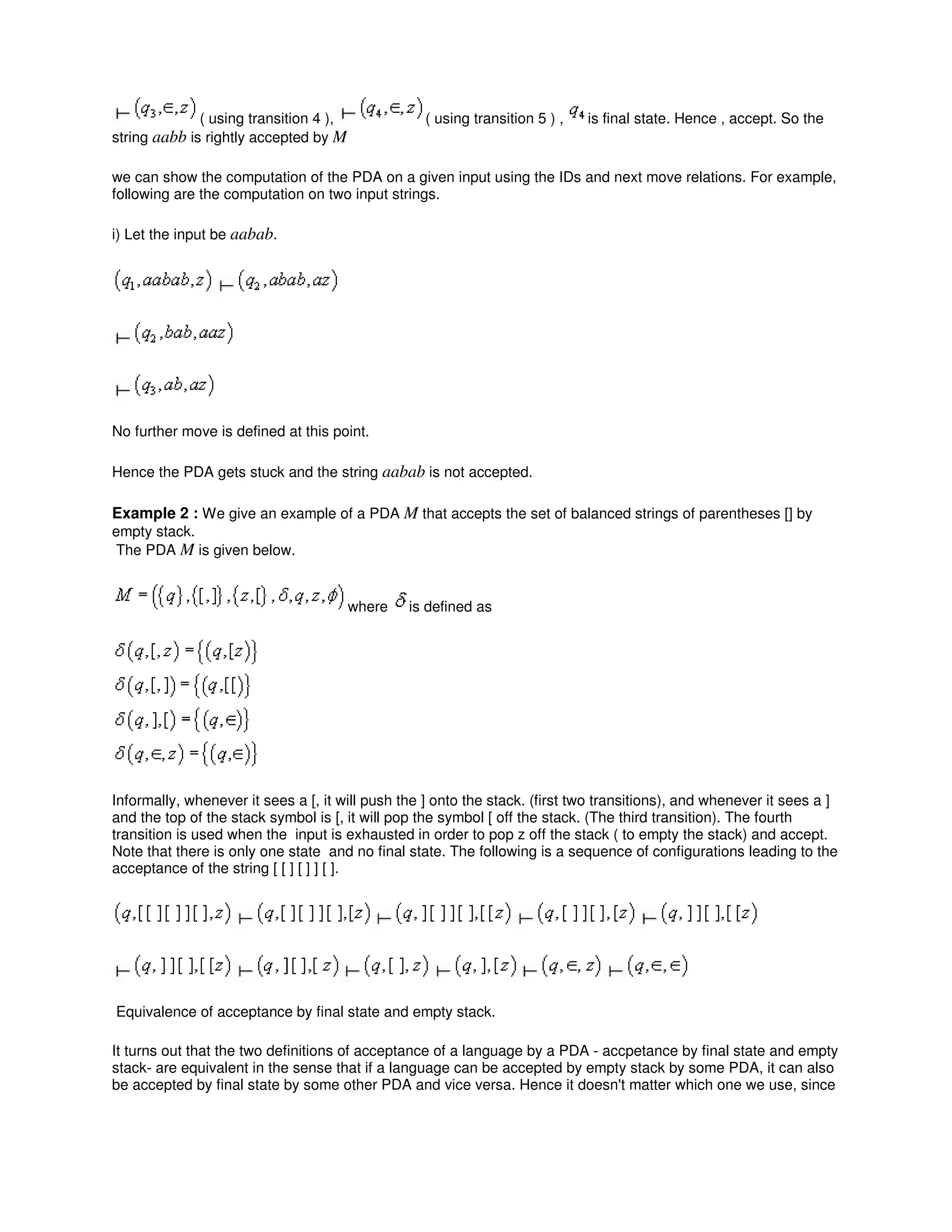 ( using transition 4 ), ( using transition 5 ) , is final state. Hence , accept. So the
string aabb is rightly accepted by M
we can show the computation of the PDA on a given input using the IDs and next move relations. For example,
following are the computation on two input strings.
i) Let the input be aabab.
No further move is defined at this point.
Hence the PDA gets stuck and the string aabab is not accepted.
Example 2 : We give an example of a PDA M that accepts the set of balanced strings of parentheses [] by
empty stack.
The PDA M is given below.
where is defined as
Informally, whenever it sees a [, it will push the ] onto the stack. (first two transitions), and whenever it sees a ]
and the top of the stack symbol is [, it will pop the symbol [ off the stack. (The third transition). The fourth
transition is used when the input is exhausted in order to pop z off the stack ( to empty the stack) and accept.
Note that there is only one state and no final state. The following is a sequence of configurations leading to the
acceptance of the string [ [ ] [ ] ] [ ].
Equivalence of acceptance by final state and empty stack.
It turns out that the two definitions of acceptance of a language by a PDA - accpetance by final state and empty
stack- are equivalent in the sense that if a language can be accepted by empty stack by some PDA, it can also
be accepted by final state by some other PDA and vice versa. Hence it doesn't matter which one we use, since
 