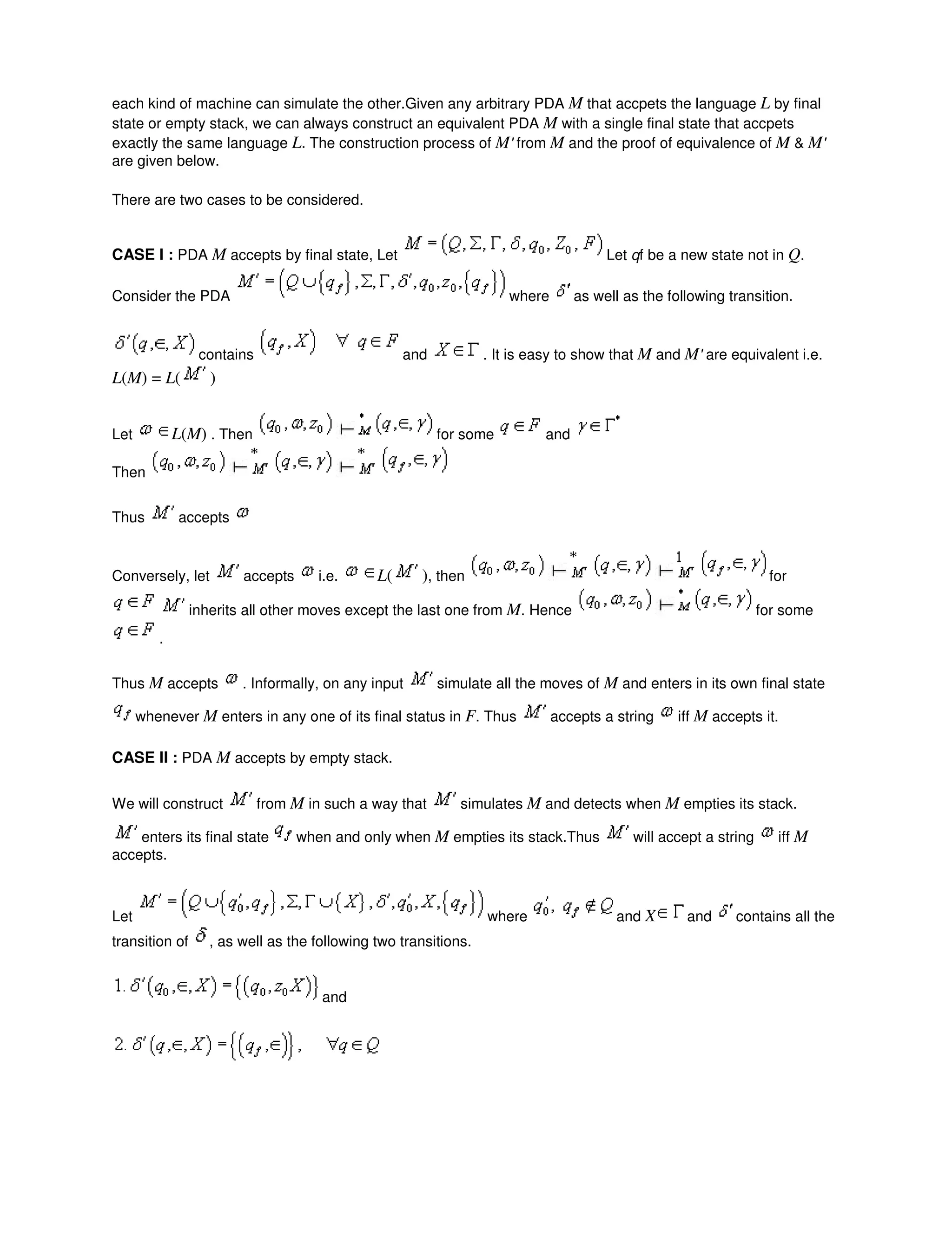 each kind of machine can simulate the other.Given any arbitrary PDA M that accpets the language L by final
state or empty stack, we can always construct an equivalent PDA M with a single final state that accpets
exactly the same language L. The construction process of M' from M and the proof of equivalence of M & M'
are given below.
There are two cases to be considered.
CASE I : PDA M accepts by final state, Let Let qf be a new state not in Q.
Consider the PDA where as well as the following transition.
contains and . It is easy to show that M and M' are equivalent i.e.
L(M) = L( )
Let L(M) . Then for some and
Then
Thus accepts
Conversely, let accepts i.e. L( ), then for
inherits all other moves except the last one from M. Hence for some
.
Thus M accepts . Informally, on any input simulate all the moves of M and enters in its own final state
whenever M enters in any one of its final status in F. Thus accepts a string iff M accepts it.
CASE II : PDA M accepts by empty stack.
We will construct from M in such a way that simulates M and detects when M empties its stack.
enters its final state when and only when M empties its stack.Thus will accept a string iff M
accepts.
Let where and X and contains all the
transition of , as well as the following two transitions.
and
 