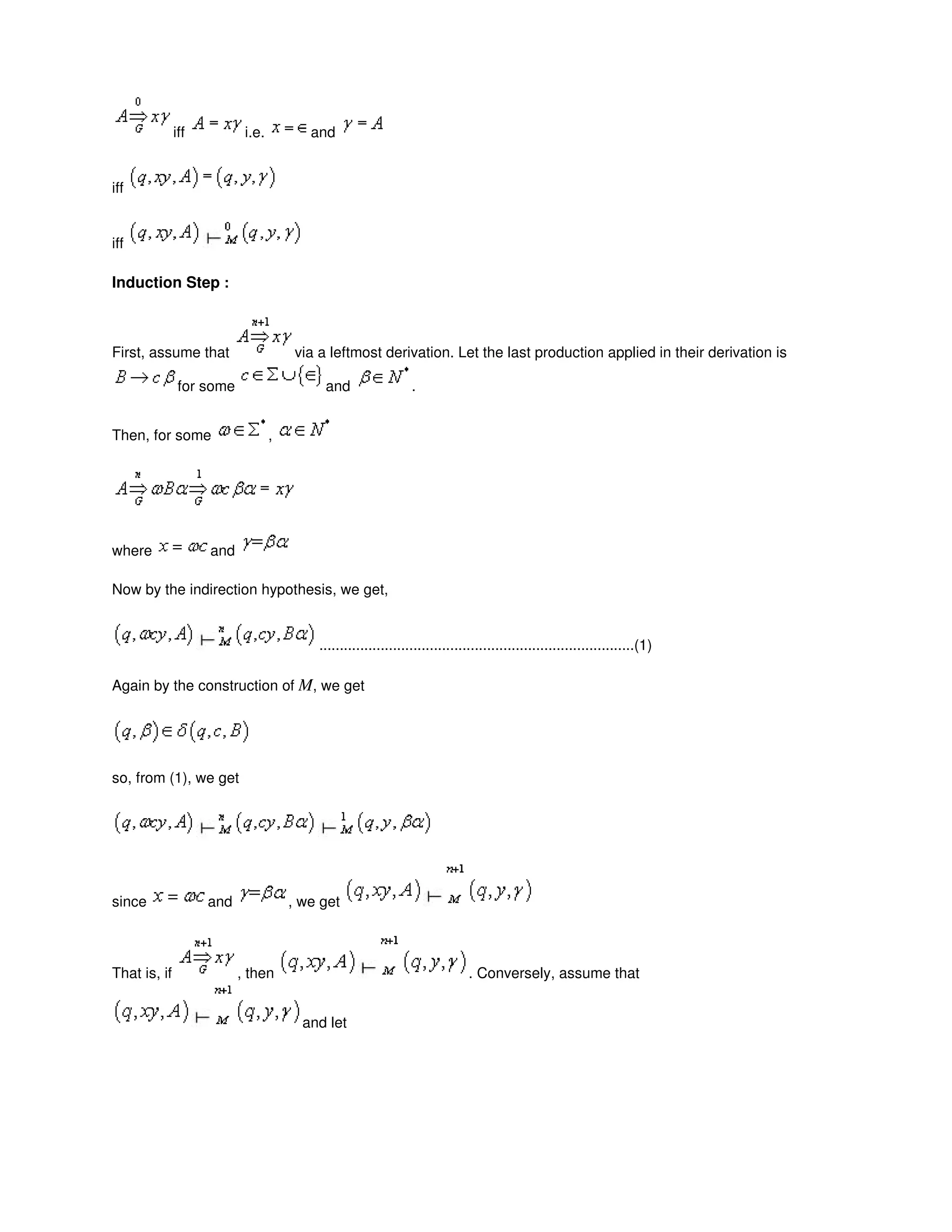 iff i.e. and
iff
iff
Induction Step :
First, assume that via a leftmost derivation. Let the last production applied in their derivation is
for some and .
Then, for some ,
where and
Now by the indirection hypothesis, we get,
.............................................................................(1)
Again by the construction of M, we get
so, from (1), we get
since and , we get
That is, if , then . Conversely, assume that
and let
 