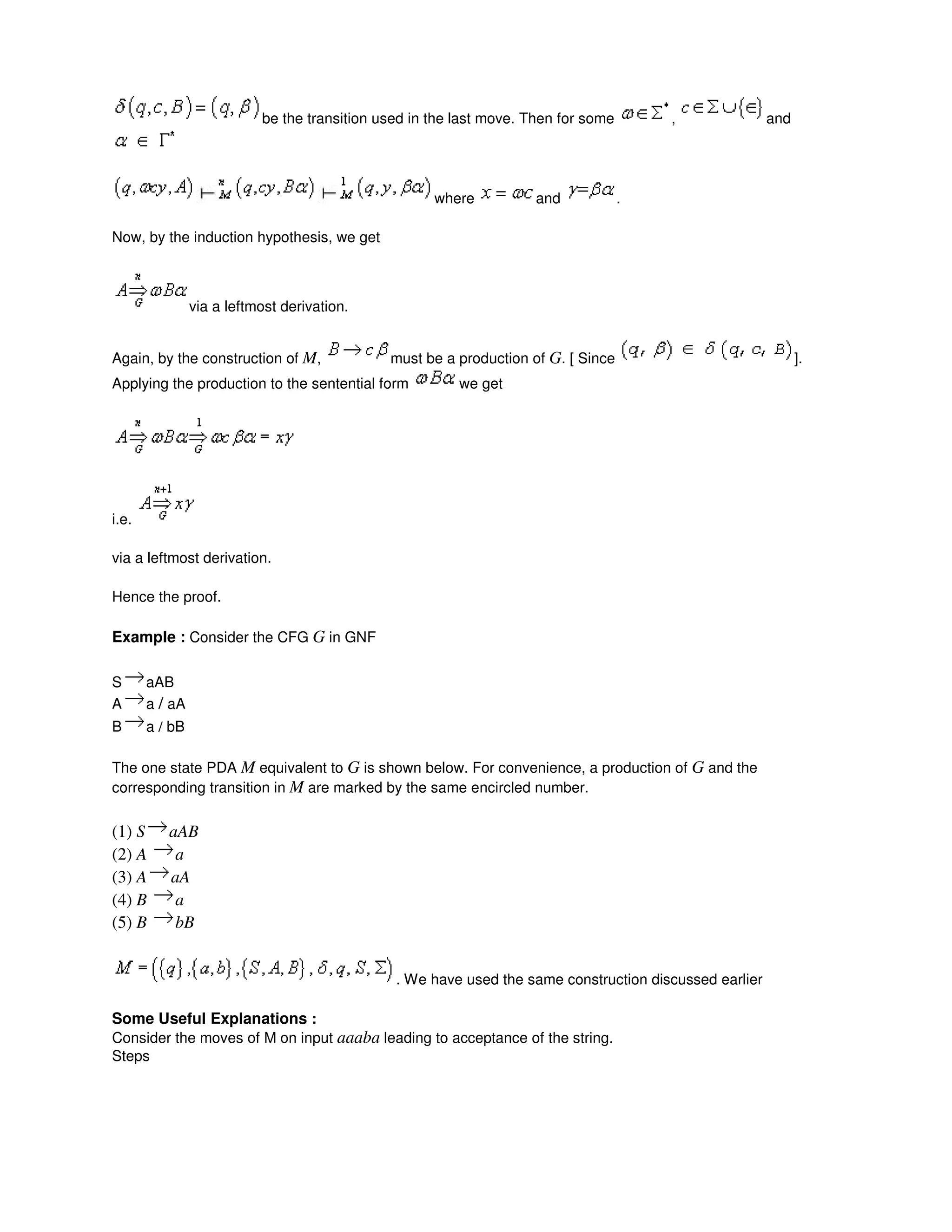 be the transition used in the last move. Then for some , and
where and .
Now, by the induction hypothesis, we get
via a leftmost derivation.
Again, by the construction of M, must be a production of G. [ Since ].
Applying the production to the sentential form we get
i.e.
via a leftmost derivation.
Hence the proof.
Example : Consider the CFG G in GNF
S aAB
A a / aA
B a / bB
The one state PDA M equivalent to G is shown below. For convenience, a production of G and the
corresponding transition in M are marked by the same encircled number.
(1) S aAB
(2) A a
(3) A aA
(4) B a
(5) B bB
. We have used the same construction discussed earlier
Some Useful Explanations :
Consider the moves of M on input aaaba leading to acceptance of the string.
Steps
 