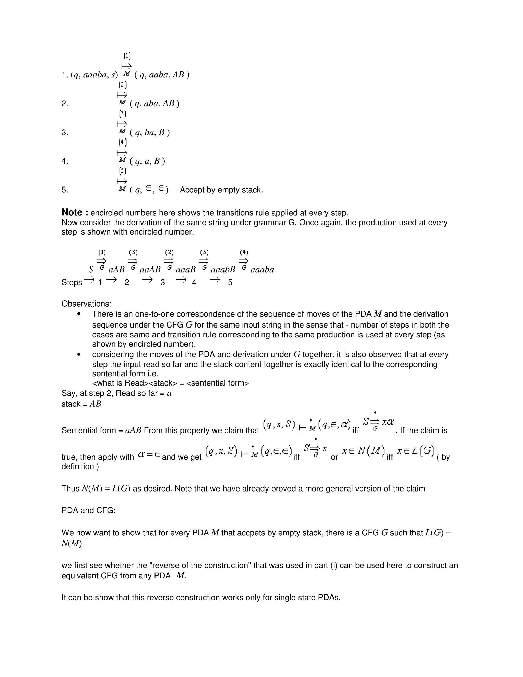 1. (q, aaaba, s) ( q, aaba, AB )
2. ( q, aba, AB )
3. ( q, ba, B )
4. ( q, a, B )
5. ( q, , ) Accept by empty stack.
Note : encircled numbers here shows the transitions rule applied at every step.
Now consider the derivation of the same string under grammar G. Once again, the production used at every
step is shown with encircled number.
S aAB aaAB aaaB aaabB aaaba
Steps 1 2 3 4 5
Observations:
• There is an one-to-one correspondence of the sequence of moves of the PDA M and the derivation
sequence under the CFG G for the same input string in the sense that - number of steps in both the
cases are same and transition rule corresponding to the same production is used at every step (as
shown by encircled number).
• considering the moves of the PDA and derivation under G together, it is also observed that at every
step the input read so far and the stack content together is exactly identical to the corresponding
sentential form i.e.
<what is Read><stack> = <sentential form>
Say, at step 2, Read so far = a
stack = AB
Sentential form = aAB From this property we claim that iff . If the claim is
true, then apply with and we get iff or iff ( by
definition )
Thus N(M) = L(G) as desired. Note that we have already proved a more general version of the claim
PDA and CFG:
We now want to show that for every PDA M that accpets by empty stack, there is a CFG G such that L(G) =
N(M)
we first see whether the "reverse of the construction" that was used in part (i) can be used here to construct an
equivalent CFG from any PDA M.
It can be show that this reverse construction works only for single state PDAs.
 