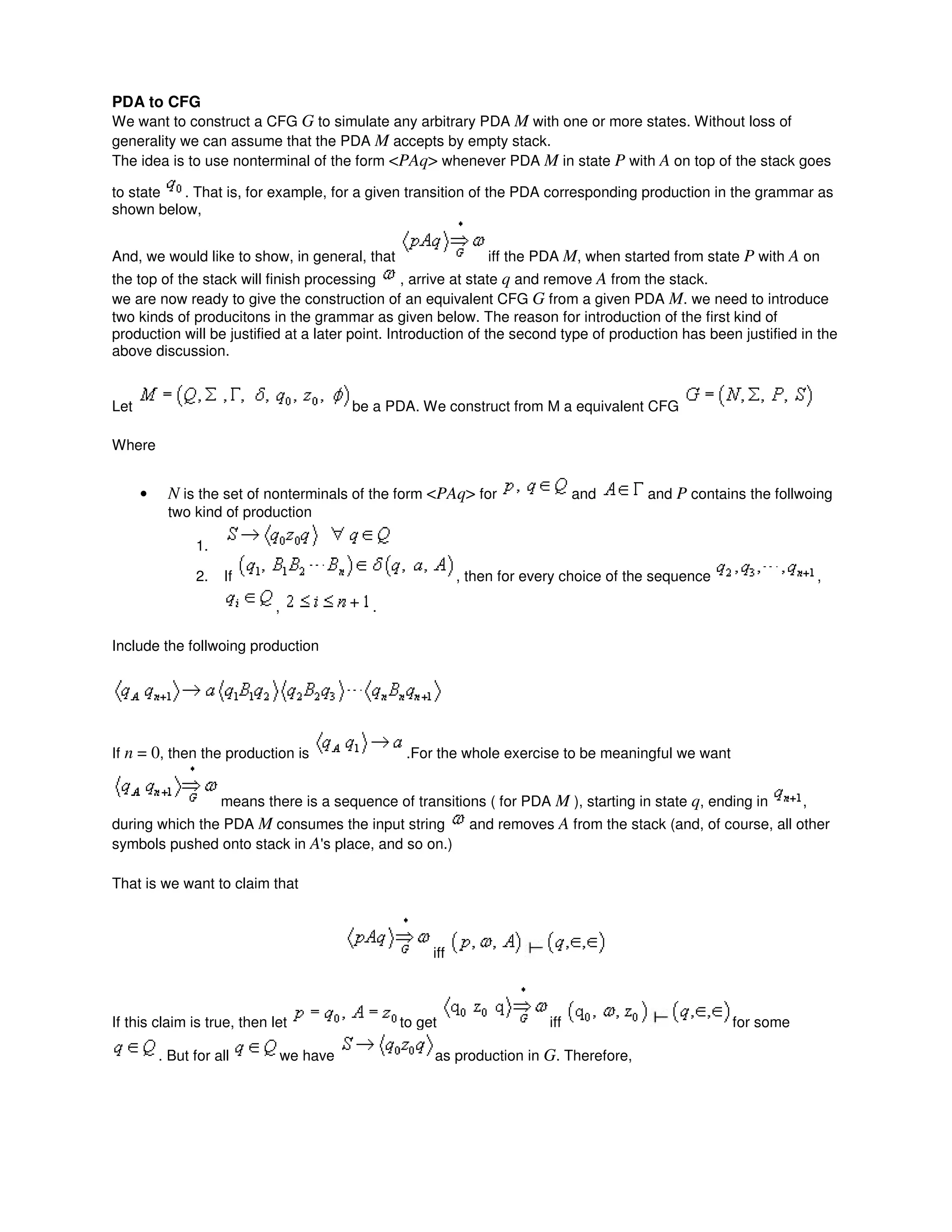 PDA to CFG
We want to construct a CFG G to simulate any arbitrary PDA M with one or more states. Without loss of
generality we can assume that the PDA M accepts by empty stack.
The idea is to use nonterminal of the form <PAq> whenever PDA M in state P with A on top of the stack goes
to state . That is, for example, for a given transition of the PDA corresponding production in the grammar as
shown below,
And, we would like to show, in general, that iff the PDA M, when started from state P with A on
the top of the stack will finish processing , arrive at state q and remove A from the stack.
we are now ready to give the construction of an equivalent CFG G from a given PDA M. we need to introduce
two kinds of producitons in the grammar as given below. The reason for introduction of the first kind of
production will be justified at a later point. Introduction of the second type of production has been justified in the
above discussion.
Let be a PDA. We construct from M a equivalent CFG
Where
• N is the set of nonterminals of the form <PAq> for and and P contains the follwoing
two kind of production
1.
2. If , then for every choice of the sequence ,
, .
Include the follwoing production
If n = 0, then the production is .For the whole exercise to be meaningful we want
means there is a sequence of transitions ( for PDA M ), starting in state q, ending in ,
during which the PDA M consumes the input string and removes A from the stack (and, of course, all other
symbols pushed onto stack in A's place, and so on.)
That is we want to claim that
iff
If this claim is true, then let to get iff for some
. But for all we have as production in G. Therefore,
 