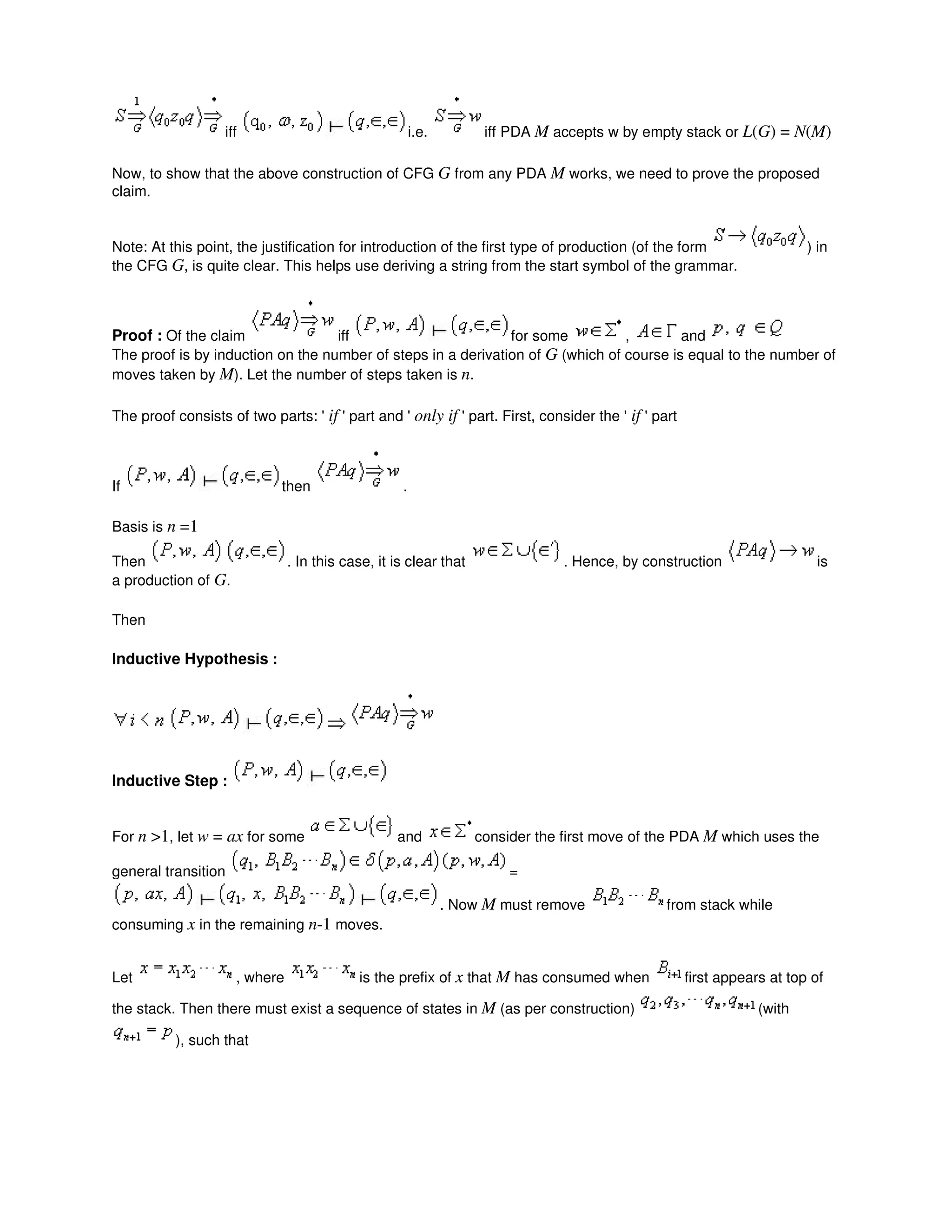 iff i.e. iff PDA M accepts w by empty stack or L(G) = N(M)
Now, to show that the above construction of CFG G from any PDA M works, we need to prove the proposed
claim.
Note: At this point, the justification for introduction of the first type of production (of the form ) in
the CFG G, is quite clear. This helps use deriving a string from the start symbol of the grammar.
Proof : Of the claim iff for some , and
The proof is by induction on the number of steps in a derivation of G (which of course is equal to the number of
moves taken by M). Let the number of steps taken is n.
The proof consists of two parts: ' if ' part and ' only if ' part. First, consider the ' if ' part
If then .
Basis is n =1
Then . In this case, it is clear that . Hence, by construction is
a production of G.
Then
Inductive Hypothesis :
Inductive Step :
For n >1, let w = ax for some and consider the first move of the PDA M which uses the
general transition =
. Now M must remove from stack while
consuming x in the remaining n-1 moves.
Let , where is the prefix of x that M has consumed when first appears at top of
the stack. Then there must exist a sequence of states in M (as per construction) (with
), such that
 