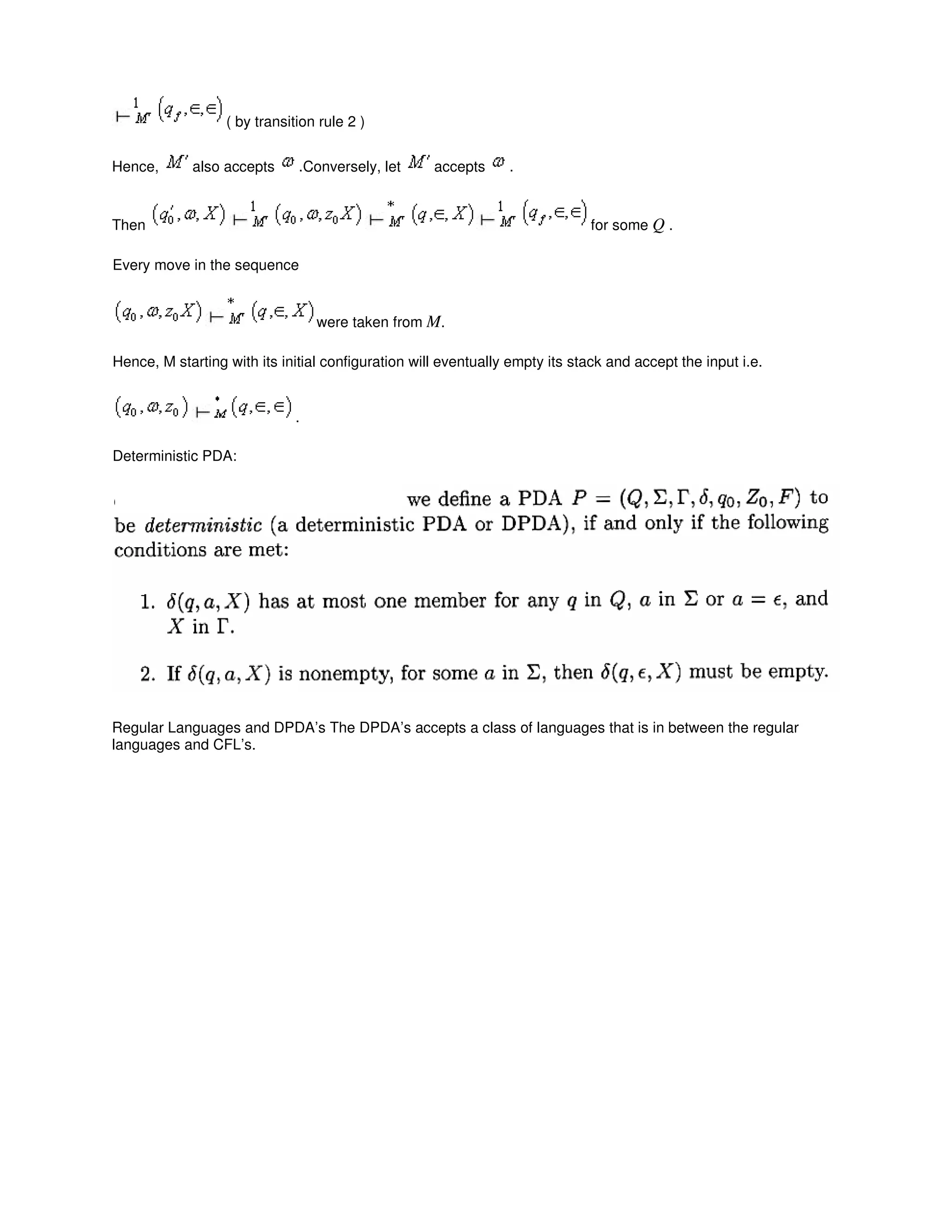 ( by transition rule 2 )
Hence, also accepts .Conversely, let accepts .
Then for some Q .
Every move in the sequence
were taken from M.
Hence, M starting with its initial configuration will eventually empty its stack and accept the input i.e.
.
Deterministic PDA:
Regular Languages and DPDA’s The DPDA’s accepts a class of languages that is in between the regular
languages and CFL’s.
 