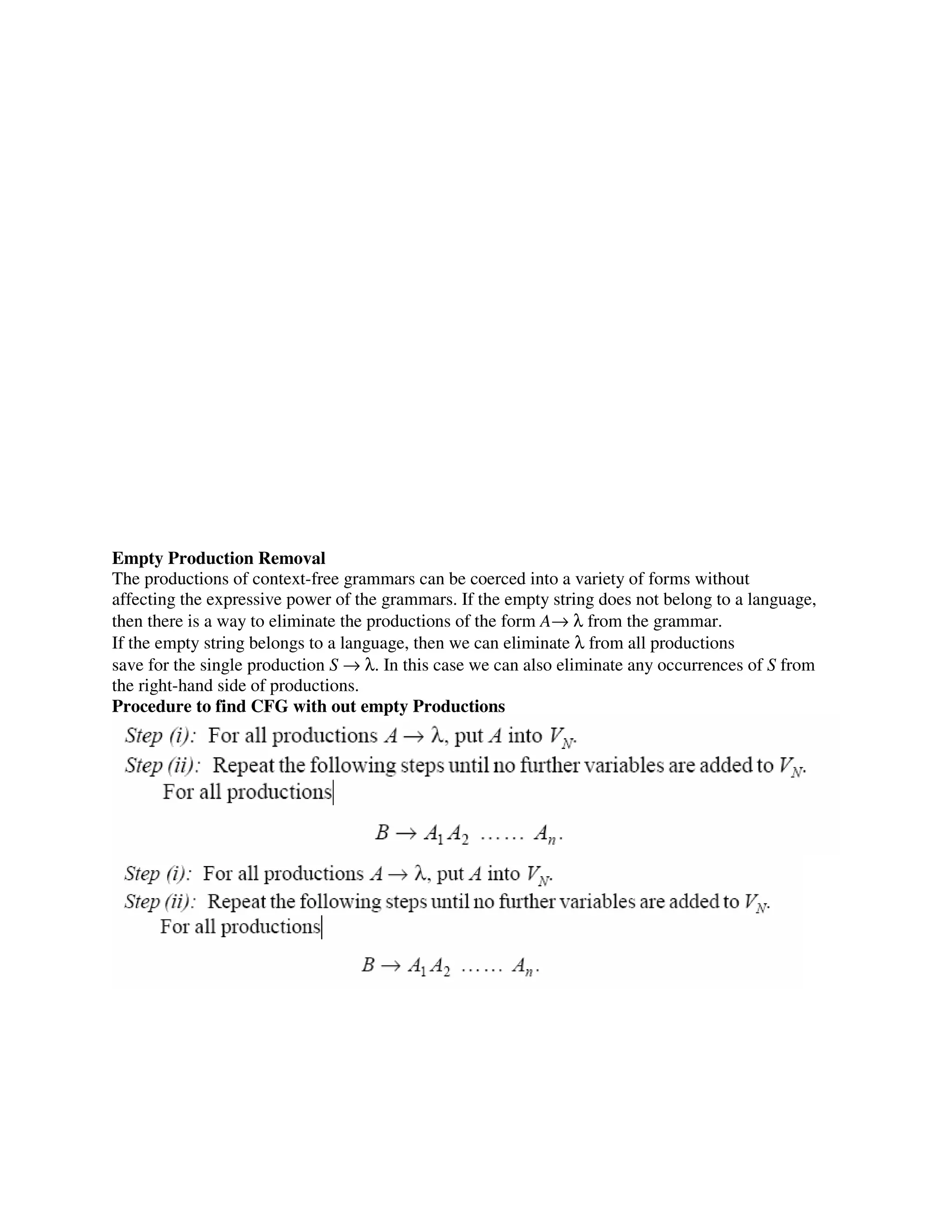 Empty Production Removal
The productions of context-free grammars can be coerced into a variety of forms without
affecting the expressive power of the grammars. If the empty string does not belong to a language,
then there is a way to eliminate the productions of the form A→ λ from the grammar.
If the empty string belongs to a language, then we can eliminate λ from all productions
save for the single production S → λ. In this case we can also eliminate any occurrences of S from
the right-hand side of productions.
Procedure to find CFG with out empty Productions
 