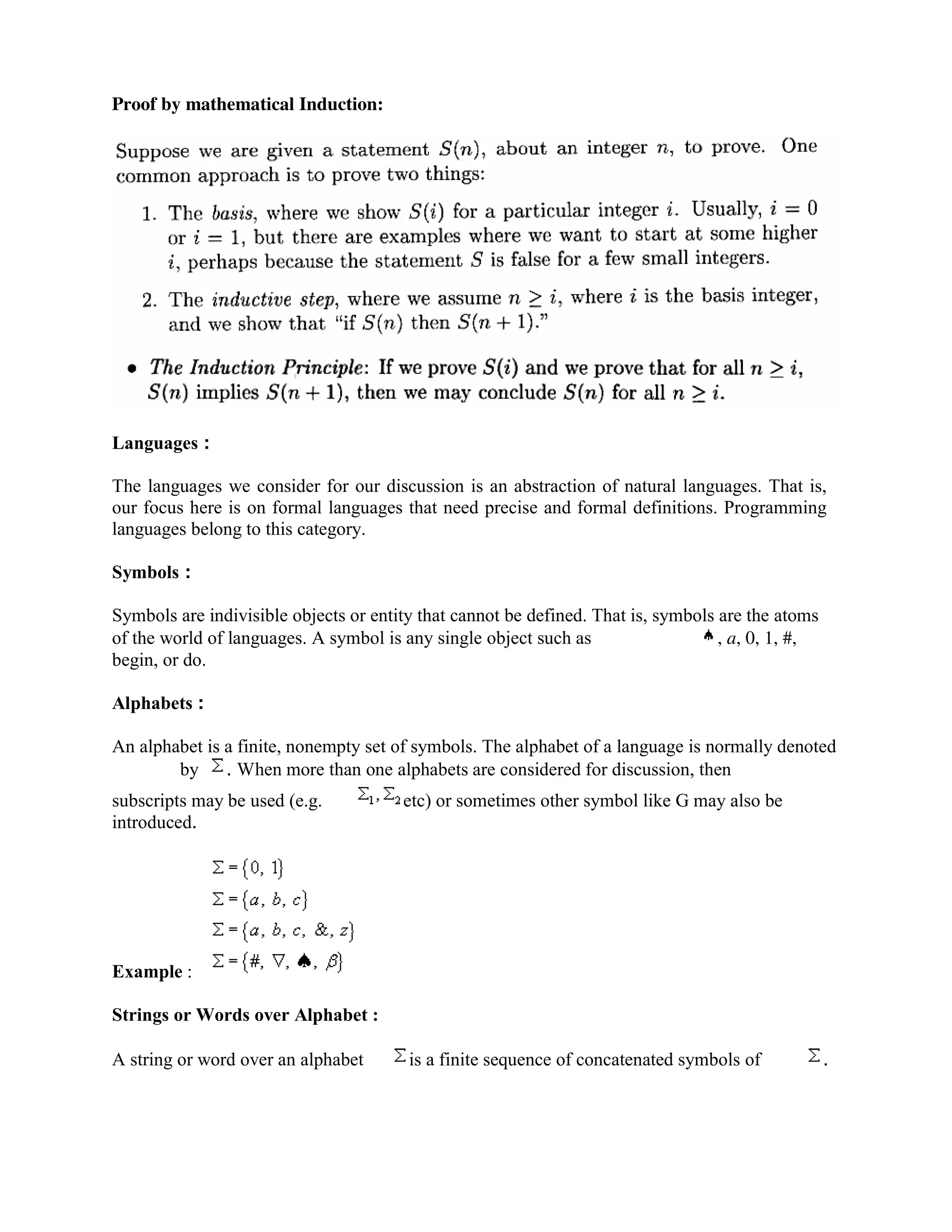 Proof by mathematical Induction:
Languages :
The languages we consider for our discussion is an abstraction of natural languages. That is,
our focus here is on formal languages that need precise and formal definitions. Programming
languages belong to this category.
Symbols :
Symbols are indivisible objects or entity that cannot be defined. That is, symbols are the atoms
of the world of languages. A symbol is any single object such as , a, 0, 1, #,
begin, or do.
Alphabets :
An alphabet is a finite, nonempty set of symbols. The alphabet of a language is normally denoted
by . When more than one alphabets are considered for discussion, then
subscripts may be used (e.g. etc) or sometimes other symbol like G may also be
introduced.
Example :
Strings or Words over Alphabet :
A string or word over an alphabet is a finite sequence of concatenated symbols of .
 