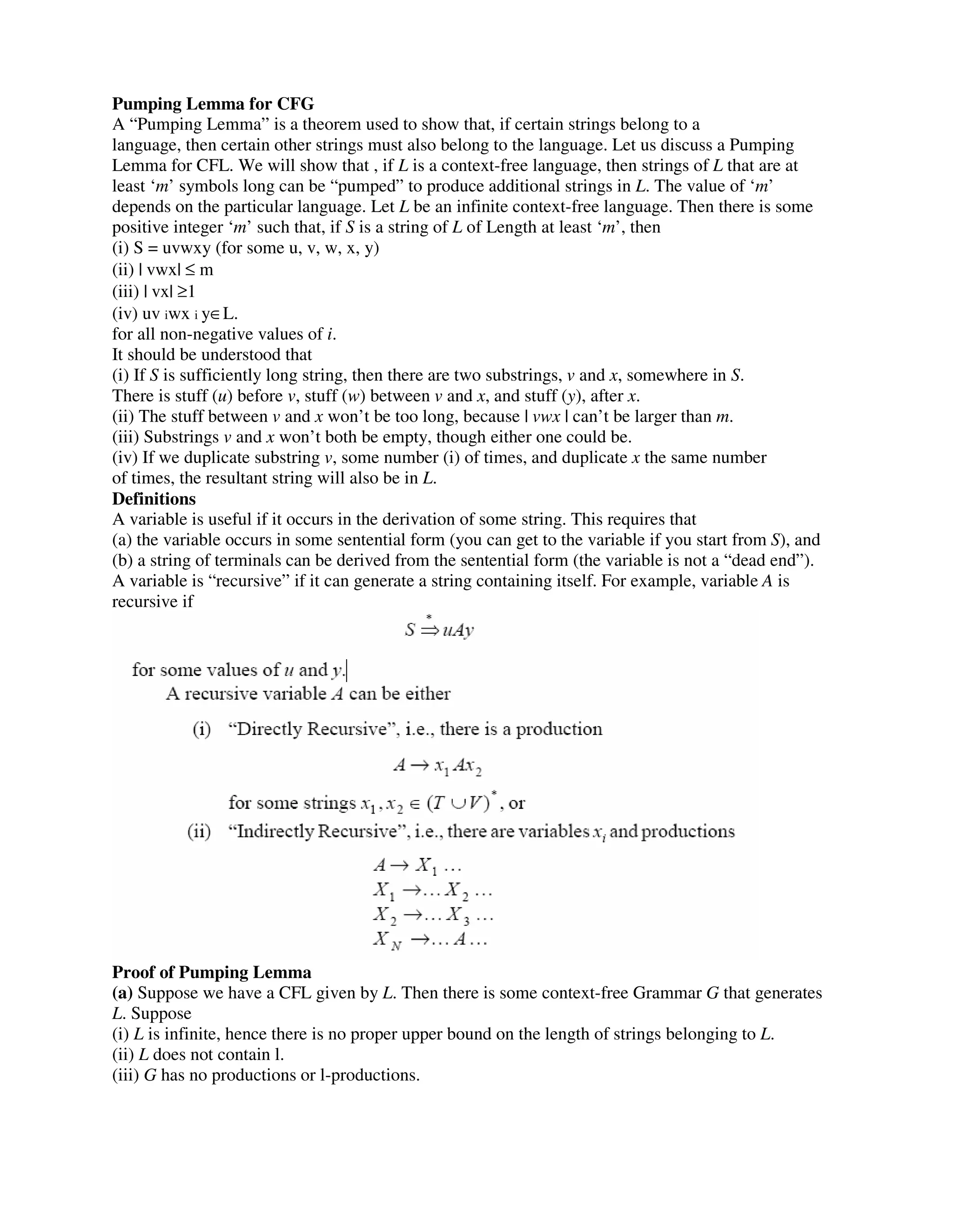 Pumping Lemma for CFG
A “Pumping Lemma” is a theorem used to show that, if certain strings belong to a
language, then certain other strings must also belong to the language. Let us discuss a Pumping
Lemma for CFL. We will show that , if L is a context-free language, then strings of L that are at
least ‘m’ symbols long can be “pumped” to produce additional strings in L. The value of ‘m’
depends on the particular language. Let L be an infinite context-free language. Then there is some
positive integer ‘m’ such that, if S is a string of L of Length at least ‘m’, then
(i) S = uvwxy (for some u, v, w, x, y)
(ii) | vwx| ≤ m
(iii) | vx| ≥1
(iv) uv iwx i y∈L.
for all non-negative values of i.
It should be understood that
(i) If S is sufficiently long string, then there are two substrings, v and x, somewhere in S.
There is stuff (u) before v, stuff (w) between v and x, and stuff (y), after x.
(ii) The stuff between v and x won’t be too long, because | vwx | can’t be larger than m.
(iii) Substrings v and x won’t both be empty, though either one could be.
(iv) If we duplicate substring v, some number (i) of times, and duplicate x the same number
of times, the resultant string will also be in L.
Definitions
A variable is useful if it occurs in the derivation of some string. This requires that
(a) the variable occurs in some sentential form (you can get to the variable if you start from S), and
(b) a string of terminals can be derived from the sentential form (the variable is not a “dead end”).
A variable is “recursive” if it can generate a string containing itself. For example, variable A is
recursive if
Proof of Pumping Lemma
(a) Suppose we have a CFL given by L. Then there is some context-free Grammar G that generates
L. Suppose
(i) L is infinite, hence there is no proper upper bound on the length of strings belonging to L.
(ii) L does not contain l.
(iii) G has no productions or l-productions.
 