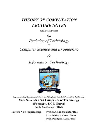 THEORY OF COMPUTATION
LECTURE NOTES
(Subject Code: BCS-303)
for
Bachelor of Technology
in
Computer Science and Engineering
&
Information Technology
Department of Computer Science and Engineering & Information Technology
Veer Surendra Sai University of Technology
(Formerly UCE, Burla)
Burla, Sambalpur, Odisha
Lecture Note Prepared by: Prof. D. Chandrasekhar Rao
Prof. Kishore Kumar Sahu
Prof. Pradipta Kumar Das
 