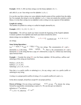Example : 0110, 11, 001 are three strings over the binary alphabet { 0, 1 } .
aab, abcb, b, cc are four strings over the alphabet { a, b, c }.
It is not the case that a string over some alphabet should contain all the symbols from the alpha-
bet. For example, the string cc over the alphabet { a, b, c } does not contain the symbols a and b.
Hence, it is true that a string over an alphabet is also a string over any superset of that alphabet.
Length of a string :
The number of symbols in a string w is called its length, denoted by |w|.
Example : | 011 | = 4, |11| = 2, | b | = 1
Convention : We will use small case letters towards the beginning of the English alphabet
to denote symbols of an alphabet and small case letters towards the end to
denote strings over an alphabet. That is,
(symbols) and
are strings.
Some String Operations :
Let and be two strings. The concatenation of x and y
denoted by xy, is the string . That is, the concatenation of x and y
denoted by xy is the string that has a copy of x followed by a copy of y without any intervening
space between them.
Example : Consider the string 011 over the binary alphabet. All the prefixes, suffixes and
substrings of this string are listed below.
Prefixes: , 0, 01, 011.
Suffixes: , 1, 11, 011.
Substrings: , 0, 1, 01, 11, 011.
Note that x is a prefix (suffix or substring) to x, for any string x and is a prefix (suffix or
substring) to any string.
A string x is a proper prefix (suffix) of string y if x is a prefix (suffix) of y and x y.
In the above example, all prefixes except 011 are proper prefixes.
Powers of Strings : For any string x and integer , we use to denote the string
formed by sequentially concatenating n copies of x. We can also give an inductive
definition of as follows:
= e, if n = 0 ; otherwise
 