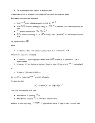• The representation of IDk contains an accepting state.
The set of strings that M accepts is the language of M, denoted L(M), as defined above
More about configuration and acceptance
• An ID of M is called an accepting (or final) ID if
• An ID is called a blocking (or halting) ID if is undefined i.e. the TM has no move at this
point.
• is called reactable from if
• is the initial (or starting) ID if is the input to the TM and is the initial (or start) state
of M.
On any input string
either
• M halts on w if there exists a blocking (configuration) ID, such that
There are two cases to be considered
• M accepts w if I is an accepting ID. The set of all accepted by M is denoted as L(M) as
already defined
• M rejects w if is a blocking configuration. Denote by reject (M), the set of all rejected by M.
or
• M loops on w if it does not halt on w.
Let loop(M) be the set of all on which M loops for.
It is quite clear that
That is, we assume that a TM M halts
• When it enters an accepting or
• When it enters a blocking i.e. when there is no next move.
However, on some input string, , , it is possible that the TM M loops for ever i.e. it never halts
 