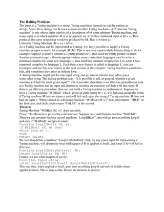The Halting Problem
The input to a Turing machine is a string. Turing machines themselves can be written as
strings. Since these strings can be used as input to other Turing machines. A “Universal Turing
machine” is one whose input consists of a description M of some arbitrary Turing machine, and
some input w to which machine M is to be applied, we write this combined input as M + w. This
produces the same output that would be produced by M. This is written as
Universal Turing Machine (M + w) = M (w).
As a Turing machine can be represented as a string, it is fully possible to supply a Turing
machine as input to itself, for example M (M). This is not even a particularly bizarre thing to do for
example, suppose you have written a C pretty printer in C, then used the Pretty printer on itself.
Another common usage is Bootstrapping—where some convenient languages used to write a
minimal compiler for some new language L, then used this minimal compiler for L to write a new,
improved compiler for language L. Each time a new feature is added to language L, you can
recompile and use this new feature in the next version of the compiler. Turing machines sometimes
halt, and sometimes they enter an infinite loop.
A Turing machine might halt for one input string, but go into an infinite loop when given
some other string. The halting problem asks: “It is possible to tell, in general, whether a given
machine will halt for some given input?” If it is possible, then there is an effective procedure to look
at a Turing machine and its input and determine whether the machine will halt with that input. If
there is an effective procedure, then we can build a Turing machine to implement it. Suppose we
have a Turing machine “WillHalt” which, given an input string M + w, will halt and accept the string
if Turing machine M halts on input w and will halt and reject the string if Turing machine M does not
halt on input w. When viewed as a Boolean function, “WillHalt (M, w)” halts and returns “TRUE” in
the first case, and (halts and) returns “FALSE” in the second.
Theorem
Turing Machine “WillHalt (M, w)” does not exist.
Proof: This theorem is proved by contradiction. Suppose we could build a machine “WillHalt”.
Then we can certainly build a second machine, “LoopIfHalts”, that will go into an infinite loop if
and only if “WillHalt” accepts its input:
Function LoopIfHalts (M, w):
if WillHalt (M, w) then
while true do { }
else
return false;
We will also define a machine “LoopIfHaltOnItSelf” that, for any given input M, representing a
Turing machine, will determine what will happen if M is applied to itself, and loops if M will halt in
this case.
Function LoopIfHaltsOnItself (M):
return LoopIfHalts (M, M):
Finally, we ask what happens if we try:
Func tion Impos sible:
return LoopIfHaltsOnItself (LoopIfHaltsOnItself):
This machine, when applied to itself, goes into an infinite loop if and only if it halts when
applied to itself. This is impossible. Hence the theorem is proved.
 