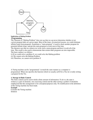 Implications of Halting Problem
Programming
The Theorem of “Halting Problem” does not say that we can never determine whether or not
a given program halts on a given input. Most of the times, for practical reasons, we could eliminate
infinite loops from programs. Sometimes a “meta-program” is used to check another program for
potential infinite loops, and get this meta-program to work most of the time.
The theorem says that we cannot ever write such a meta-program and have it work all of the
time. This result is also used to demonstrate that certain other programs are also impossible.
The basic outline is as follows:
(i) If we could solve a problem X, we could solve the Halting problem
(ii) We cannot solve the Halting Problem
(iii) Therefore, we cannot solve problem X
A Turing machine can be "programmed," in much the same manner as a computer is
programmed. When one specifies the function which we usually call δ for a Tm, he is really writing
a program for the Tm.
1. Storage in finite Control
The finite control can be used to hold a finite amount of information. To do so, the state is
written as a pair of elements, one exercising control and the other storing a symbol. It should be
emphasized that this arrangement is for conceptual purposes only. No modification in the definition
of the Turing machine has been made.
Example
Consider the Turing machine
Solution
 