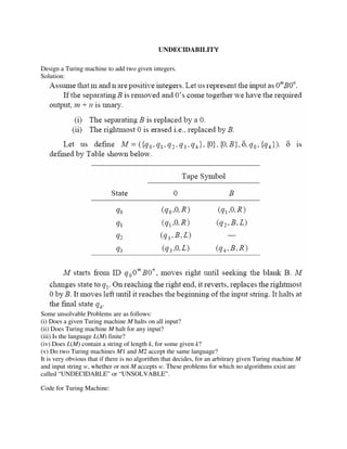 UNDECIDABILITYYY
Design a Turing machine to add two given integers.
Solution:
Some unsolvable Problems are as follows:
(i) Does a given Turing machine M halts on all input?
(ii) Does Turing machine M halt for any input?
(iii) Is the language L(M) finite?
(iv) Does L(M) contain a string of length k, for some given k?
(v) Do two Turing machines M1 and M2 accept the same language?
It is very obvious that if there is no algorithm that decides, for an arbitrary given Turing machine M
and input string w, whether or not M accepts w. These problems for which no algorithms exist are
called “UNDECIDABLE” or “UNSOLVABLE”.
Code for Turing Machine:
 