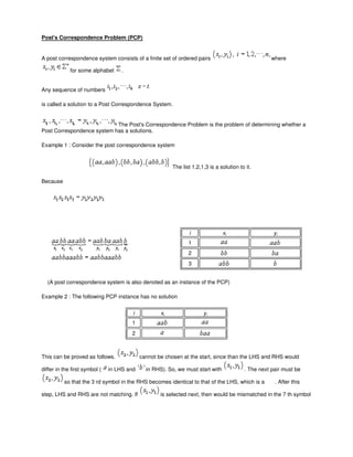 Post's Correspondence Problem (PCP)
A post correspondence system consists of a finite set of ordered pairs where
for some alphabet .
Any sequence of numbers
is called a solution to a Post Correspondence System.
The Post's Correspondence Problem is the problem of determining whether a
Post Correspondence system has a solutions.
Example 1 : Consider the post correspondence system
The list 1,2,1,3 is a solution to it.
Because
i xi yi
1
2
3
(A post correspondence system is also denoted as an instance of the PCP)
Example 2 : The following PCP instance has no solution
i xi yi
1
2
This can be proved as follows. cannot be chosen at the start, since than the LHS and RHS would
differ in the first symbol ( in LHS and in RHS). So, we must start with . The next pair must be
so that the 3 rd symbol in the RHS becomes identical to that of the LHS, which is a . After this
step, LHS and RHS are not matching. If is selected next, then would be mismatched in the 7 th symbol
 