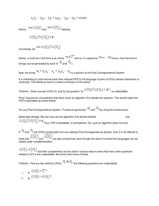 Hence , and implying
Conversely, let
Hence, w must be in the form w1w2 where and w2 in a sequence (since, only that kind of
strings can be generated by each of and ).
Now, the string is a solution to the Post Correspondence System.
It is interesting to note that we have here reduced PCP to the language of pairs of CFG,s whose intersection is
nonempty. The following result is a direct conclusion of the above.
Theorem : Given any two CFG's G1 and G2 the question "Is " is undecidable.
Proof: Assume for contradiction that there exists an algorithm A to decide this question. This would imply that
PCP is decidable as shown below.
For any Post Correspondence System, P construct grammars and by using the constructions
elaborated already. We can now use the algorithm A to decide whether and
Thus, PCP is decidable, a contradiction. So, such an algorithm does not exist.
If and are CFG's constructed from any arbitrary Post Correspondence System, than it is not difficult to
show that and are also context-free, even though the class of context-free languages are not
closed under complementation.
and their complements can be used in various ways to show that many other questions
related to CFL's are undecidable. We prove here some of those.
Theorem : Foe any two arbitrary CFG's the following questions are undecidable
i. Is
ii. Is
 