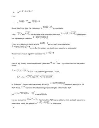 iii. Is
Proof :
i. If then,
Hence, it suffice to show that the question “Is " is undecidable.
Since, and are CFl's and CFL's are closed under union, is also context-
free. By DeMorgan's theorem,
If there is an algorithm to decide whether we can use it to decide whether
or not. But this problem has already been proved to be undecidable.
Hence there is no such algorithm to decide or not.
ii.
Let P be any arbitrary Post correspondence system and and are CFg's constructed from the pairs of
strings.
must be a CFL and let G1generates L1. That is,
by De Morgan's theorem, as shown already, any string, represents a solution to the
PCP. Hence, contains all but those strings representing the solution to the PCP.
Let for same CFG G2.
It is now obvious that if and only if the PCP has no solutions, which is already proved to be
undecidable. Hence, the question “Is ?" is undecidable.
iii.
 