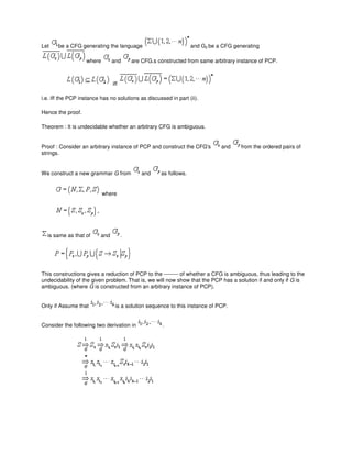 Let be a CFG generating the language and G2 be a CFG generating
where and are CFG.s constructed from same arbitrary instance of PCP.
iff
i.e. iff the PCP instance has no solutions as discussed in part (ii).
Hence the proof.
Theorem : It is undecidable whether an arbitrary CFG is ambiguous.
Proof : Consider an arbitrary instance of PCP and construct the CFG's and from the ordered pairs of
strings.
We construct a new grammar G from and as follows.
where
is same as that of and .
This constructions gives a reduction of PCP to the -------- of whether a CFG is ambiguous, thus leading to the
undecidability of the given problem. That is, we will now show that the PCP has a solution if and only if G is
ambiguous. (where G is constructed from an arbitrary instance of PCP).
Only if Assume that is a solution sequence to this instance of PCP.
Consider the following two derivation in .
 