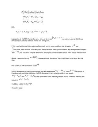 But ,
is a solution to the PCP. Hence the same string of terminals has two derivations. Both these
derivations are, clearly, leftmost. Hence G is ambiguous.
If It is important to note that any string of terminals cannot have more than one derivation in and
Because, every terminal string which are derivable under these grammars ends with a sequence of integers
This sequence uniquely determines which productions must be used at every step of the derivation.
Hence, if a terminal string, , has two leftmost derivations, then one of them must begin with the
step.
then continues with derivations under
In both derivations the resulting string must end with a sequence for same The reverse of
this sequence must be a solution to the PCP, because the string that precede in one case is
and in the other case. Since the string derived in both cases are identical, the
sequence
must be a solution to the PCP.
Hence the proof
 