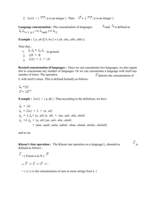 2. Let L = { | n is an integer }. Then = { | n is an integer }.
Language concatenation : The concatenation of languages and is defined as
= { xy | and }.
Example : { a, ab }{ b, ba } = { ab, aba, abb, abba }.
Note that ,
1. in general.
2.
3.
Iterated concatenation of languages : Since we can concatenate two languages, we also repeat
this to concatenate any number of languages. Or we can concatenate a language with itself any
number of times. The operation denotes the concatenation of
L with itself n times. This is defined formally as follows:
Example : Let L = { a, ab }. Then according to the definition, we have
and so on.
Kleene's Star operation : The Kleene star operation on a language L, denoted as is
defined as follows :
= ( Union n in N )
=
= { x | x is the concatenation of zero or more strings from L }
 