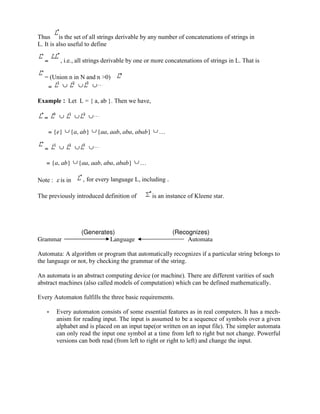 Thus is the set of all strings derivable by any number of concatenations of strings in
L. It is also useful to define
= , i.e., all strings derivable by one or more concatenations of strings in L. That is
= (Union n in N and n >0)
=
Example : Let L = { a, ab }. Then we have,
=
= {e} {a, ab} {aa, aab, aba, abab} …
=
= {a, ab} {aa, aab, aba, abab} …
Note : is in , for every language L, including .
The previously introduced definition of is an instance of Kleene star.
(Generates) (Recognizes)
Grammar Language Automata
Automata: A algorithm or program that automatically recognizes if a particular string belongs to
the language or not, by checking the grammar of the string.
An automata is an abstract computing device (or machine). There are different varities of such
abstract machines (also called models of computation) which can be defined mathematically.
Every Automaton fulfills the three basic requirements.
• Every automaton consists of some essential features as in real computers. It has a mech-
anism for reading input. The input is assumed to be a sequence of symbols over a given
alphabet and is placed on an input tape(or written on an input file). The simpler automata
can only read the input one symbol at a time from left to right but not change. Powerful
versions can both read (from left to right or right to left) and change the input.
 