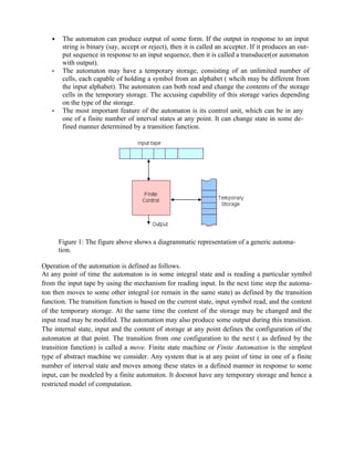 • The automaton can produce output of some form. If the output in response to an input
string is binary (say, accept or reject), then it is called an accepter. If it produces an out-
put sequence in response to an input sequence, then it is called a transducer(or automaton
with output).
• The automaton may have a temporary storage, consisting of an unlimited number of
cells, each capable of holding a symbol from an alphabet ( whcih may be different from
the input alphabet). The automaton can both read and change the contents of the storage
cells in the temporary storage. The accusing capability of this storage varies depending
on the type of the storage.
• The most important feature of the automaton is its control unit, which can be in any
one of a finite number of interval states at any point. It can change state in some de-
fined manner determined by a transition function.
Figure 1: The figure above shows a diagrammatic representation of a generic automa-
tion.
Operation of the automation is defined as follows.
At any point of time the automaton is in some integral state and is reading a particular symbol
from the input tape by using the mechanism for reading input. In the next time step the automa-
ton then moves to some other integral (or remain in the same state) as defined by the transition
function. The transition function is based on the current state, input symbol read, and the content
of the temporary storage. At the same time the content of the storage may be changed and the
input read may be modifed. The automation may also produce some output during this transition.
The internal state, input and the content of storage at any point defines the configuration of the
automaton at that point. The transition from one configuration to the next ( as defined by the
transition function) is called a move. Finite state machine or Finite Automation is the simplest
type of abstract machine we consider. Any system that is at any point of time in one of a finite
number of interval state and moves among these states in a defined manner in response to some
input, can be modeled by a finite automaton. It doesnot have any temporary storage and hence a
restricted model of computation.
 