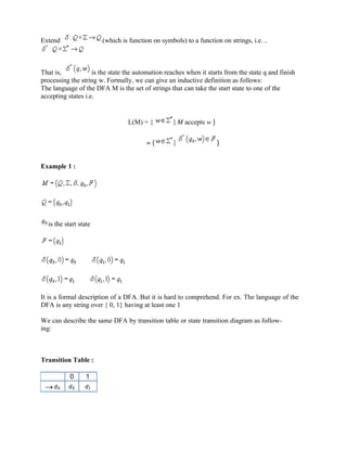 Extend (which is function on symbols) to a function on strings, i.e. .
That is, is the state the automation reaches when it starts from the state q and finish
processing the string w. Formally, we can give an inductive definition as follows:
The language of the DFA M is the set of strings that can take the start state to one of the
accepting states i.e.
L(M) = { | M accepts w }
= { | }
Example 1 :
is the start state
It is a formal description of a DFA. But it is hard to comprehend. For ex. The language of the
DFA is any string over { 0, 1} having at least one 1
We can describe the same DFA by transition table or state transition diagram as follow-
ing:
Transition Table :
0 1
 