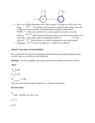 5.
6. Here is an informal description how a DFA operates. An input to a DFA can be any
string. Put a pointer to the start state q. Read the input string w from left
to right, one symbol at a time, moving the pointer according to the transition
function, . If the next symbol of w is a and the pointer is on state p, move the
pointer to . When the end of the input string w is encountered, the pointer is on
some state, r. The string is said to be accepted by the DFA if and
rejected if . Note that there is no formal mechanism for moving the pointer.
7. A language is said to be regular if L = L(M) for some DFA M.
Regular Expressions: Formal Definition
We construct REs from primitive constituents (basic elements) by repeatedly applying certain
recursive rules as given below. (In the definition)
Definition : Let S be an alphabet. The regular expressions are defined recursively as follows.
Basis :
i) is a RE
ii) is a RE
iii) , a is RE.
These are called primitive regular expression i.e. Primitive Constituents
Recursive Step :
If
and are REs over, then so are
i)
ii)
 