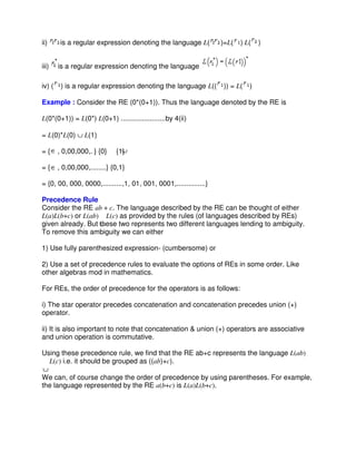 ii) is a regular expression denoting the language L( )=L( ) L( )
iii) is a regular expression denoting the language
iv) ( ) is a regular expression denoting the language L(( )) = L( )
Example : Consider the RE (0*(0+1)). Thus the language denoted by the RE is
L(0*(0+1)) = L(0*) L(0+1) .......................by 4(ii)
= L(0)*L(0) ∪ L(1)
= { , 0,00,000,. } {0} {1}
= { , 0,00,000,........} {0,1}
= {0, 00, 000, 0000,..........,1, 01, 001, 0001,...............}
Precedence Rule
Consider the RE ab + c. The language described by the RE can be thought of either
L(a)L(b+c) or L(ab) L(c) as provided by the rules (of languages described by REs)
given already. But these two represents two different languages lending to ambiguity.
To remove this ambiguity we can either
1) Use fully parenthesized expression- (cumbersome) or
2) Use a set of precedence rules to evaluate the options of REs in some order. Like
other algebras mod in mathematics.
For REs, the order of precedence for the operators is as follows:
i) The star operator precedes concatenation and concatenation precedes union (+)
operator.
ii) It is also important to note that concatenation & union (+) operators are associative
and union operation is commutative.
Using these precedence rule, we find that the RE ab+c represents the language L(ab)
L(c) i.e. it should be grouped as ((ab)+c).
We can, of course change the order of precedence by using parentheses. For example,
the language represented by the RE a(b+c) is L(a)L(b+c).
 