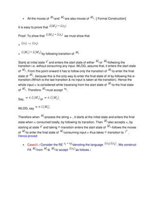 • All the moves of and are also moves of . [ Formal Construction]
It is easy to prove that
Proof: To show that we must show that
=
= by following transition of
Starts at initial state and enters the start state of either or follwoing the
transition i.e. without consuming any input. WLOG, assume that, it enters the start state
of . From this point onward it has to follow only the transition of to enter the final
state of , because this is the only way to enter the final state of M by following the e-
transition.(Which is the last transition & no input is taken at hte transition). Hence the
whole input w is considered while traversing from the start state of to the final state
of . Therefore must accept .
Say, or .
WLOG, say
Therefore when process the string w , it starts at the initial state and enters the final
state when w consumed totally, by following its transition. Then also accepts w, by
starting at state and taking -transition enters the start state of -follows the moves
of to enter the final state of consuming input w thus takes -transition to .
Hence proved
• Case(ii) : Consider the RE denoting the language . We construct
FA from & to accept as follows :
 