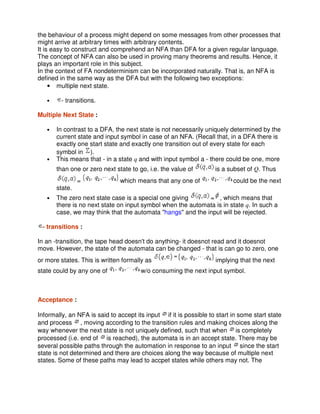 the behaviour of a process might depend on some messages from other processes that
might arrive at arbitrary times with arbitrary contents.
It is easy to construct and comprehend an NFA than DFA for a given regular language.
The concept of NFA can also be used in proving many theorems and results. Hence, it
plays an important role in this subject.
In the context of FA nondeterminism can be incorporated naturally. That is, an NFA is
defined in the same way as the DFA but with the following two exceptions:
• multiple next state.
• - transitions.
Multiple Next State :
• In contrast to a DFA, the next state is not necessarily uniquely determined by the
current state and input symbol in case of an NFA. (Recall that, in a DFA there is
exactly one start state and exactly one transition out of every state for each
symbol in ).
• This means that - in a state q and with input symbol a - there could be one, more
than one or zero next state to go, i.e. the value of is a subset of Q. Thus
= which means that any one of could be the next
state.
• The zero next state case is a special one giving = , which means that
there is no next state on input symbol when the automata is in state q. In such a
case, we may think that the automata "hangs" and the input will be rejected.
- transitions :
In an -transition, the tape head doesn't do anything- it doesnot read and it doesnot
move. However, the state of the automata can be changed - that is can go to zero, one
or more states. This is written formally as implying that the next
state could by any one of w/o consuming the next input symbol.
Acceptance :
Informally, an NFA is said to accept its input if it is possible to start in some start state
and process , moving according to the transition rules and making choices along the
way whenever the next state is not uniquely defined, such that when is completely
processed (i.e. end of is reached), the automata is in an accept state. There may be
several possible paths through the automation in response to an input since the start
state is not determined and there are choices along the way because of multiple next
states. Some of these paths may lead to accpet states while others may not. The
 