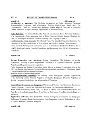 BCS 303 THEORY OF COMPUTATION (3-1-0) Cr.-4
Module – I (10 Lectures)
Introduction to Automata: The Methods Introduction to Finite Automata, Structural
Representations, Automata and Complexity. Proving Equivalences about Sets, The
Contrapositive, Proof by Contradiction, Inductive Proofs: General Concepts of Automata
Theory: Alphabets Strings, Languages, Applications of Automata Theory.
Finite Automata: The Ground Rules, The Protocol, Deterministic Finite Automata: Definition
of a Deterministic Finite Automata, How a DFA Processes Strings, Simpler Notations for
DFA’s, Extending the Transition Function to Strings, The Language of a DFA
Nondeterministic Finite Automata: An Informal View. The Extended Transition Function, The
Languages of an NFA, Equivalence of Deterministic and Nondeterministic Finite Automata.
Finite Automata With Epsilon-Transitions: Uses of ∈-Transitions, The Formal Notation for an
∈-NFA, Epsilon-Closures, Extended Transitions and Languages for ∈-NFA’s, Eliminating ∈-
Transitions.
Module – II (10 Lectures)
Regular Expressions and Languages: Regular Expressions: The Operators of regular
Expressions, Building Regular Expressions, Precedence of Regular-Expression Operators,
Precedence of Regular-Expression Operators
Finite Automata and Regular Expressions: From DFA’s to Regular Expressions, Converting
DFA’s to Regular Expressions, Converting DFA’s to Regular Expressions by Eliminating States,
Converting Regular Expressions to Automata.
Algebraic Laws for Regular Expressions:
Properties of Regular Languages: The Pumping Lemma for Regular Languages, Applications
of the Pumping Lemma Closure Properties of Regular Languages, Decision Properties of
Regular Languages, Equivalence and Minimization of Automata,
Context-Free Grammars and Languages: Definition of Context-Free Grammars, Derivations
Using a Grammars Leftmost and Rightmost Derivations, The Languages of a Grammar,
Parse Trees: Constructing Parse Trees, The Yield of a Parse Tree, Inference Derivations, and
Parse Trees, From Inferences to Trees, From Trees to Derivations, From Derivation to Recursive
Inferences,
Applications of Context-Free Grammars: Parsers, Ambiguity in Grammars and Languages:
Ambiguous Grammars, Removing Ambiguity From Grammars, Leftmost Derivations as a Way
to Express Ambiguity, Inherent Anbiguity
Module – III (10 Lectures)
 