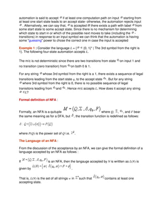 automation is said to accept if at least one computation path on input starting from
at least one start state leads to an accept state- otherwise, the automation rejects input
. Alternatively, we can say that, is accepted iff there exists a path with label from
some start state to some accept state. Since there is no mechanism for determining
which state to start in or which of the possible next moves to take (including the -
transitions) in response to an input symbol we can think that the automation is having
some "guessing" power to chose the correct one in case the input is accepted
Example 1 : Consider the language L = { {0, 1}* | The 3rd symbol from the right is
1}. The following four-state automation accepts L.
The m/c is not deterministic since there are two transitions from state on input 1 and
no transition (zero transition) from on both 0 & 1.
For any string whose 3rd symbol from the right is a 1, there exists a sequence of legal
transitions leading from the start state q, to the accept state . But for any string
where 3rd symbol from the right is 0, there is no possible sequence of legal
tranisitons leading from and . Hence m/c accepts L. How does it accept any string
L?
Formal definition of NFA :
Formally, an NFA is a quituple where Q, , , and F bear
the same meaning as for a DFA, but , the transition function is redefined as follows:
where P(Q) is the power set of Q i.e. .
The Langauge of an NFA :
From the discussion of the acceptance by an NFA, we can give the formal definition of a
language accepted by an NFA as follows :
If is an NFA, then the langauge accepted by N is writtten as L(N) is
given by .
That is, L(N) is the set of all strings w in such that contains at least one
accepting state.
 
