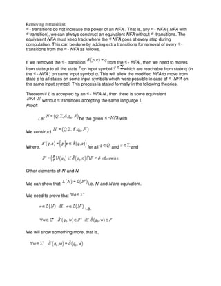 Removing ϵ-transition:
- transitions do not increase the power of an NFA . That is, any - NFA ( NFA with
transition), we can always construct an equivalent NFA without -transitions. The
equivalent NFA must keep track where the NFA goes at every step during
computation. This can be done by adding extra transitions for removal of every -
transitions from the - NFA as follows.
If we removed the - transition from the - NFA , then we need to moves
from state p to all the state on input symbol which are reachable from state q (in
the - NFA ) on same input symbol q. This will allow the modified NFA to move from
state p to all states on some input symbols which were possible in case of -NFA on
the same input symbol. This process is stated formally in the following theories.
Theorem if L is accepted by an - NFA N , then there is some equivalent
without transitions accepting the same language L
Proof:
Let be the given with
We construct
Where, for all and and
Other elements of N' and N
We can show that i.e. N' and N are equivalent.
We need to prove that
i.e.
We will show something more, that is,
 