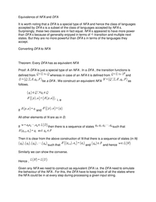 Equivalence of NFA and DFA
It is worth noting that a DFA is a special type of NFA and hence the class of languages
accepted by DFA s is a subset of the class of languages accepted by NFA s.
Surprisingly, these two classes are in fact equal. NFA s appeared to have more power
than DFA s because of generality enjoyed in terms of -transition and multiple next
states. But they are no more powerful than DFA s in terms of the languages they
accept.
Converting DFA to NFA
Theorem: Every DFA has as equivalent NFA
Proof: A DFA is just a special type of an NFA . In a DFA , the transition functions is
defined from whereas in case of an NFA it is defined from and
be a DFA . We construct an equivalent NFA as
follows.
i. e
If and
All other elements of N are as in D.
If then there is a sequence of states such that
Then it is clear from the above construction of N that there is a sequence of states (in N)
such that and and hence
Similarly we can show the converse.
Hence ,
Given any NFA we need to construct as equivalent DFA i.e. the DFA need to simulate
the behaviour of the NFA . For this, the DFA have to keep track of all the states where
the NFA could be in at every step during processing a given input string.
 